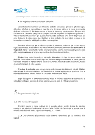 Colabora:




    Plan estratégico para la creación de un lábel de calidad en vacuno de carne en la Comarca del Litoral de la Janda


      • las imágenes o nombres de tercero sin autorización.

        La solicitud contener asimismo una lista de los productos y servicios a quienes se aplicará el signo,
utilizando a tal efecto la nomenclatura en vigor. La carne de vacuno objeto de la marca, se encuentra
clasificada en la clase 29 del Nomenclator de la oficina de patentes y marcas española. El signo debe
satisfacer ciertas condiciones para poder ser protegido como marca registrada o cualquier otro tipo de marca.
Debe ser inconfundible, de manera que los consumidores puedan identificarlo como atributo del producto, así
como distinguirlo de otras marcas que identifican a otros productos, No den inducir a engaño a los
consumidores, defraudarlos ni infringir la moralidad o el orden público.

         Finalmente, los derechos que se solicitan no pueden ser los mismos, o similares, que los derechos que
hayan sido concedidos a otro titular de una marca. Por ello es importante previamente a la definición de la
imagen de la marca y la solicitud de registro, encargar a la oficina nacional una investigación y examen para
definir la posible oposición de terceros que reivindican derechos similares o idénticos.

       El alcance de protección puede ser nacional o internacional. En caso de querer extender esta
protección a nivel internacional, se deberá registrar la marca en el Registro Internacional de Marcas para que
sea efectivo el registro en alguno o todos los países de la Unión del protocolo de Madrid. Actualmente, más de
60 países forman parte de estos acuerdos.

        El periodo de protección varía pero una marca puede renovarse indefinidamente más allá del plazo
límite del pago de las tasas adicionales, Los tribunales hacen respetar la protección de las marcas, y, en la
mayoría de los sistemas, tienen la potestad de sancionar la infracción de las marcas.

        Según la delegación de la Oficina de Patentes y Marcas de Andalucía la obtención de los impresos y la
solicitud de registro para una marca de ámbito nacional supone un coste de 145€ aproximadamente.




5     Propuestas estratégicas


5.1 Objetivos estratégicos
       El análisis externo e interno realizado en el apartado anterior, permite destacar los objetivos
estratégicos que articulan el Plan Estratégico de la Asociación Pro Marca de Garantía que se pretende crear. A
continuación se describen estos 5 Objetivos Estratégicos (O.E.) a 5 años:

       O.E.1: Crear una marca de garantía de vacuno exclusiva y diferenciada que sea referente a nivel
regional.



                                                                                                                   33
 