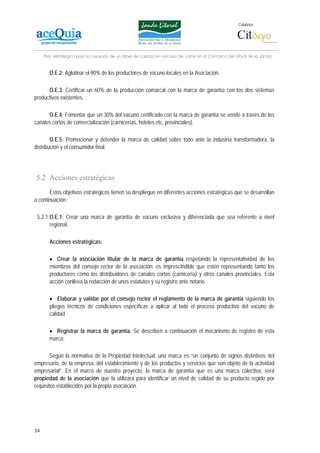 Colabora:




     Plan estratégico para la creación de un lábel de calidad en vacuno de carne en la Comarca del Litoral de la Janda


       O.E.2: Aglutinar el 90% de los productores de vacuno locales en la Asociación.

      O.E.3: Certificar un 60% de la producción comarcal con la marca de garantía con los dos sistemas
productivos existentes.

      O.E.4: Fomentar que un 30% del vacuno certificado con la marca de garantía se vende a través de los
canales cortos de comercialización (carnicerías, hoteles etc. provinciales).

        O.E.5: Promocionar y defender la marca de calidad sobre todo ante la industria transformadora, la
distribución y el consumidor final.




5.2 Acciones estratégicas
       Estos objetivos estratégicos tienen su despliegue en diferentes acciones estratégicas que se desarrollan
a continuación:

 5.2.1 O.E.1: Crear una marca de garantía de vacuno exclusiva y diferenciada que sea referente a nivel
       regional.

       Acciones estratégicas:

       • Crear la asociación titular de la marca de garantía respetando la representatividad de los
       miembros del consejo rector de la asociación: es imprescindible que estén representando tanto los
       productores como los distribuidores de canales cortos (carnicería) y otros canales provinciales. Esta
       acción conlleva la redacción de unos estatutos y su registro ante notario.

       • Elaborar y validar por el consejo rector el reglamento de la marca de garantía siguiendo los
       pliegos técnicos de condiciones específicas a aplicar al todo el proceso productivo del vacuno de
       calidad

       • Registrar la marca de garantía. Se describen a continuación el mecanismo de registro de esta
       marca:

        Según la normativa de la Propiedad Intelectual, una marca es “un conjunto de signos distintivos del
empresario, de la empresa, del establecimiento y de los productos y servicios que son objeto de la actividad
empresarial”. En el marco de nuestro proyecto, la marca de garantía que es una marca colectiva, será
propiedad de la asociación que la utilizará para identificar un nivel de calidad de su producto regido por
requisitos establecidos por la propia asociación.




34
 