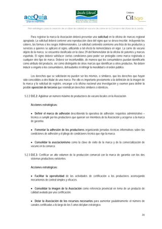 Colabora:




    Plan estratégico para la creación de un lábel de calidad en vacuno de carne en la Comarca del Litoral de la Janda


        Para registrar la marca la Asociación deberá presentar una solicitud en la oficina de marcas regional
apropiada. La solicitud deberá contener una reproducción clara del signo que se desea inscribir, incluyendo los
colores, las formas o los rasgos tridimensionales. La solicitud contendrá asimismo una lista de los productos y
servicios a quienes se aplicará el signo, utilizando a tal efecto la nomenclatura en vigor. La carne de vacuno
objeto de la marca, se encuentra clasificada en la clase 29 del Nomenclator de la oficina de patentes y marcas
española. El signo deberá satisfacer ciertas condiciones para poder ser protegido como marca registrada o
cualquier otro tipo de marca. Deberá ser inconfundible, de manera que los consumidores puedan identificarlo
como atributo del producto, así como distinguirlo de otras marcas que identifican a otros productos. No deben
inducir a engaño a los consumidores, defraudarlos ni infringir la moralidad o el orden público.

       Los derechos que se solicitarán no pueden ser los mismos, o similares, que los derechos que hayan
sido concedidos a otro titular de una marca. Por ello es importante previamente a la definición de la imagen de
la marca y la solicitud de registro, encargar a la oficina nacional una investigación y examen para definir la
posible oposición de terceros que reivindican derechos similares o idénticos.

 5.2.2 O.E.2: Aglutinar un número máximo de productores de vacuno locales en la Asociación.

       Acciones estratégicas:

       • Definir el marco de adhesión describiendo la operativa de adhesión: requisitos administrativo –
       técnico a cumplir por los productores que quieran ser miembros de la Asociación y acogerse a la marca
       de garantía.

       • Fomentar la adhesión de los productores organizando jornadas técnicas informativas sobre las
       condiciones de adhesión y el pliego de condiciones técnico que rige la marca.

       • Consolidar la asociacionismo como la clave de éxito de la marca y de la comercialización de
       vacuno en la comarca.

 5.2.3 O.E.3: Certificar un alto volumen de la producción comarcal con la marca de garantía con los dos
       sistemas productivos existentes.

       Acciones estratégicas:

       • Facilitar la operatividad de las actividades de certificación a los productores aconsejando
       mecanismos de control simples y eficaces.

       • Consolidar la imagen de la Asociación como referencia provincial en tema de un producto de
       calidad avalado por una certificación.

       • Dotar la Asociación de los recursos necesarios para aumentar paulatinamente el número de
       canales certificadas a lo largo de los 5 años del plan estratégico.


                                                                                                                   35
 