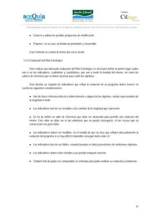 Colabora:




    Plan estratégico para la creación de un lábel de calidad en vacuno de carne en la Comarca del Litoral de la Janda


      • Conocer y valorar las posibles propuestas de modificación.

      • Proponer, en su caso, un listado de prioridades a desarrollar.

      Esta Comisión se reunirá al menos dos veces al año.

 5.3.2 Evaluación del Plan Estratégico

       Para realizar una adecuada evaluación del Plan Estratégico es necesario definir en primer lugar cuáles
van a ser los indicadores, cualitativos y cuantitativos, que van a medir la bondad del mismo, así como los
valores de referencia que se deben alcanzar para cubrir los objetivos.

       Para diseñar un conjunto de indicadores que refleje la evolución de un programa deben tenerse en
cuenta las siguientes consideraciones:

      • Han de hacer referencia directa o indirectamente a alguno de los objetivos, siendo representativo de
      la magnitud a medir.

      • Los indicadores han de ser sensibles a los cambios de la magnitud que representa.

      • Se ha de definir un valor de referencia que debe ser alcanzado para permitir una evolución del
      mismo. Este valor no debe ser ni tan ambicioso que no pueda conseguirse, ni tan escaso que su
      consecución sea pura rutina.

      • Los indicadores deben ser medibles, en el sentido de que no sirve que reflejen adecuadamente la
      evolución del programa si es muy difícil o imposible conseguir datos sobre él.

      • Los indicadores han de ser fiables, estando basados en datos procedentes de mediciones objetivas.

      • Los indicadores deben estar referidos a un periodo temporal concreto.

      • También han de poder ser comparables en el tiempo para poder analizar su evolución y tendencias.




                                                                                                                   37
 