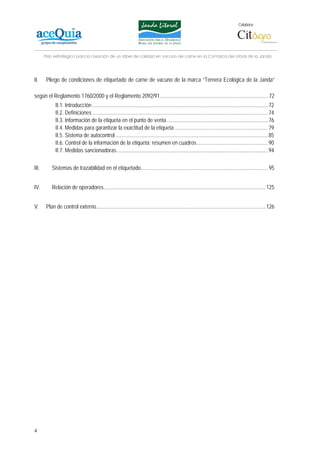 Colabora:




       Plan estratégico para la creación de un lábel de calidad en vacuno de carne en la Comarca del Litoral de la Janda




II.     Pliego de condiciones de etiquetado de carne de vacuno de la marca “Ternera Ecológica de la Janda”

según el Reglamento 1760/2000 y el Reglamento 2092/91................................................................................ 72
              II.1. Introducción ..................................................................................................................................72
              II.2. Definiciones ..................................................................................................................................74
              II.3. Información de la etiqueta en el punto de venta ...........................................................................76
              II.4. Medidas para garantizar la exactitud de la etiqueta .....................................................................79
              II.5. Sistema de autocontrol .................................................................................................................85
              II.6. Control de la información de la etiqueta: resumen en cuadros.....................................................90
              II.7. Medidas sancionadoras................................................................................................................94

III.       Sistemas de trazabilidad en el etiquetado.............................................................................................. 95


IV.        Relación de operadores ....................................................................................................................... 125


V.      Plan de control externo............................................................................................................................. 126




4
 