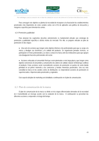 Colabora:




    Plan estratégico para la creación de un lábel de calidad en vacuno de carne en la Comarca del Litoral de la Janda


       Para conseguir este objetivo se plantea la necesidad de incorporar a la Asociación los establecimientos
provinciales más importantes de estos canales cortos con el fin de aplicarles una política de descuento y
márgenes específica para fomentar las ventas.

 6.2.4 Promoción y publicidad

      Para alcanzar los segmentos descritos anteriormente es fundamental articular una estrategia de
promoción y publicidad específica a dichos nichos de mercado. Por ello, se propone articular un plan de
promoción en dos etapas:

      • Una serie de acciones que tengan como objetivo informar a los profesionales para que se acoja a la
      marca y divulgan sus beneficios y la calidad del producto. Se organizarán jornadas técnicas, se
      participarán en ferias profesionales y se dará a conocer la marca ante las instituciones para que apoyen
      esta divulgación hacía los profesionales del sector.

      • Acciones enfocadas al consumidor final que serán planteadas a más largo plazo y que tengan como
      objetivo concienciar al consumidor y comunicarles los valores de calidad, natural, territorial que conlleva
      el producto. Estas acciones serán esencialmente acciones de promoción en puntos de venta dando
      prioridad en un primer momento a las carnicerías y tiendas minoristas provinciales. Una vez más
      consolida la marca en los canales cortos de distribución, se emprenderán acciones de promoción en
      supermercados e hipermercados provinciales y regionales.

      Este aspecto del plan de marketing será detallado a continuación en el plan de comunicación.




6.3 Plan de comunicación de la marca
       El plan de comunicación de la marca se divide en tres etapas diferenciadas derivadas de la necesidad
de ir transmitiendo un mensaje acorde con la evolución de la marca. A continuación se presentan las
diferentes acciones a emprender a lo largo del tiempo.




                                                                                                                   43
 