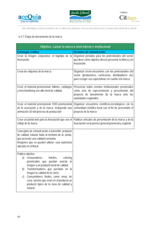 Colabora:




     Plan estratégico para la creación de un lábel de calidad en vacuno de carne en la Comarca del Litoral de la Janda


 6.3.1 Etapa de lanzamiento de la marca


                       Objetivo: Lanzar la marca a nivel interno e institucional
Estrategia creativa                            Acciones de comunicación
Crear la imagen corporativa: el logotipo de la Organizar jornadas para los profesionales del sector
Asociación.                                    que lleve como objetivo directo presentar la Marca y la
                                               Asociación.

Crear las etiquetas de la marca.                        Organizar tecno-encuentros con los profesionales del
                                                        sector (productores, carnicerías, distribuidores etc)
                                                        para recoger sus expectativas en cuanto a la marca.

Crear el material promocional: folletos, catálogos Presenciar todos eventos institucionales provinciales
y merchandising con alto nivel de calidad.         como acto de representación y presentación del
                                                   proyecto de lanzamiento de la marca ante las
                                                   autoridades regionales.
Crear el material promocional: DVD promocional Organizar encuentros científicos-tecnológicos con la
de la asociación y de la marca, incluyendo una comunidad científica local con el fin de presentarle el
animación 3D del proceso de producción         proyecto de la marca

Crear un portal web para la Asociación que sea el Publicar artículos de presentación de la marca y de la
reflejo de la marca                               Asociación en la prensa general provincial y regional

Conceptos de comunicación a transmitir: producto
de calidad, natural, liado al territorio de la Janda,
que presente una calidad constante
Imágenes que se pueden utilizar: raza autóctona
ubicada en el litoral

Público objetivo:
    a) restauradores,        hoteles,      catering
         provinciales que puedan asociar la
         imagen a un producto local de calidad
    b) Transformadores que perciban en la
         imagen la calidad de la carne
    c) Consumidores finales como amas de
         casa, turistas que vean en el producto un
         producto típico de la zona de calidad y
         natural.




44
 