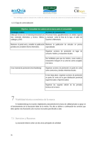Colabora:




     Plan estratégico para la creación de un lábel de calidad en vacuno de carne en la Comarca del Litoral de la Janda


 6.3.3 Etapa de comercialización


                Objetivo: Consolidar los valores de la marca ante el consumidor
Estrategia creativa                                    Acciones de comunicación
Editar por tercera vez el material promocional con     Presenciar ferias agroalimentarias de ámbito regional
más contenido informativo y técnico: folletos,         y nacional como la feria de la tapa, el salón del
catálogos y DVD.                                       Gourmet o Alimentaria.

Mantener el portal web y añadirle la publicación Mantener la publicación de artículos en prensa
periódica de un boletín interno informativo.     especializada

                                                       Organizar acciones de promoción en lugar de
                                                       consumo: hoteles y restaurantes locales

                                                       Dar facilidades para que los hoteles, casas rurales y
                                                       restaurantes incluyan en su carta las carnes acogidas
                                                       a la marca

Crear material de promoción (merchandising)            Organizar acciones de promoción en punto de venta
                                                       como carnicerías y tiendas minoristas locales

                                                       A más largo plazo, organizar acciones de promoción
                                                       en punto de venta de la gran distribución provincial
                                                       (supermercados e hipermercados)

                                                       Organizar las segunda edición de las jornadas
                                                       técnicas de la marca




7      Viabilidad técnica económica de la marca
       Es fundamental que la creación, implantación y lanzamiento de la marca de calidad privada se apoye en
el funcionamiento de la Asociación titular de la misma. Por ello se definen a continuación los servicios que
debe aportar esta Asociación y los recursos necesarios para llevarlo a cabo.




7.1 Servicios y Recursos
       La asociación deberá contar con dos áreas principales de actividad:




46
 