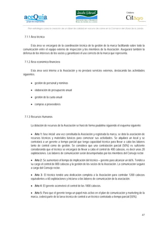 Colabora:




    Plan estratégico para la creación de un lábel de calidad en vacuno de carne en la Comarca del Litoral de la Janda


 7.1.1 Área técnica

      Esta área se encargará de la coordinación técnica de la gestión de la marca facilitando sobre todo la
comunicación entre el equipo externo de inspección y los miembros de la Asociación. Asegurará también la
defensa de los intereses de los socios y garantizará el uso correcto de la marca que representa.

 7.1.2 Área económico-financiera

       Esta área será interna a la Asociación y no prestará servicios externos, destacando las actividades
siguientes:

      • gestión de personal y nóminas

      • elaboración de presupuesto anual

      • gestión de la cuota anual

      • compras a proveedores



 7.1.3 Recursos Humanos

      La dotación de recursos de la Asociación se hará de forma paulatina siguiendo el esquema siguiente:

      • Año 1: fase inicial: una vez constituida la Asociación y registrada la marca, se dota la asociación de
      recursos técnicos y materiales básicos para comenzar sus actividades. Se alquilará un local y se
      contratará a un gerente a tiempo parcial que tenga capacidad técnica para llevar a cabo las labores
      tanto de control como de gestión. Se considera que una contratación parcial (50%) es suficiente
      considerando que el técnico se encargará de llevar a cabo el control de 400 cabezas, es decir unas 20
      explotaciones. Las labores de comunicación serán desempeñadas por los miembros del Consejo rector.

      • Año 2: Se aumentará el tiempo de implicación del técnico – gerente para alcanzar un 66%. Tendrá a
      su cargo el control de 800 cabezas y la gestión de los socios de la Asociación. La comunicación seguirá
      a cargo del Consejo rector.

      • Año 3: El técnico tendrá una dedicación completa a la Asociación para controlar 1200 cabezas
      equivalentes a 60 explotaciones y iniciarse a las labores de comunicación de la asociación.

      • Año 4: El gerente acometerá el control de las 1800 cabezas.

      • Año 5: Para que el gerente tenga un papel más activo en el plan de comunicación y marketing de la
      marca, cederá parte de la tarea técnica de control a un técnico contratado a tiempo parcial (50%).




                                                                                                                   47
 