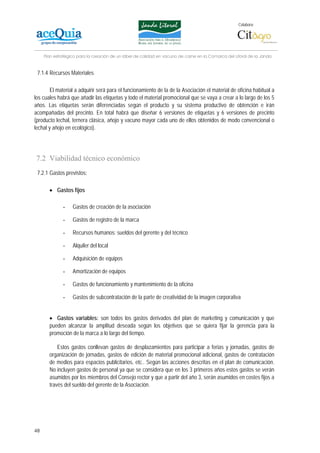 Colabora:




     Plan estratégico para la creación de un lábel de calidad en vacuno de carne en la Comarca del Litoral de la Janda


 7.1.4 Recursos Materiales

        El material a adquirir será para el funcionamiento de la de la Asociación el material de oficina habitual a
los cuales habrá que añadir las etiquetas y todo el material promocional que se vaya a crear a lo largo de los 5
años. Las etiquetas serán diferenciadas según el producto y su sistema productivo de obtención e irán
acompañadas del precinto. En total habrá que diseñar 6 versiones de etiquetas y 6 versiones de precinto
(producto lechal, ternera clásica, añojo y vacuno mayor cada uno de ellos obtenidos de modo convencional o
lechal y añojo en ecológico).




7.2 Viabilidad técnico económico
 7.2.1 Gastos previstos:

       • Gastos fijos

              -    Gastos de creación de la asociación

              -    Gastos de registro de la marca

              -    Recursos humanos: sueldos del gerente y del técnico

              -    Alquiler del local

              -    Adquisición de equipos

              -    Amortización de equipos

              -    Gastos de funcionamiento y mantenimiento de la oficina

              -    Gastos de subcontratación de la parte de creatividad de la imagen corporativa


       • Gastos variables: son todos los gastos derivados del plan de marketing y comunicación y que
       pueden alcanzar la amplitud deseada según los objetivos que se quiera fijar la gerencia para la
       promoción de la marca a lo largo del tiempo.

           Estos gastos conllevan gastos de desplazamientos para participar a ferias y jornadas, gastos de
       organización de jornadas, gastos de edición de material promocional adicional, gastos de contratación
       de medios para espacios publicitarios, etc.. Según las acciones descritas en el plan de comunicación.
       No incluyen gastos de personal ya que se considera que en los 3 primeros años estos gastos se verán
       asumidos por los miembros del Consejo rector y que a partir del año 3, serán asumidos en costes fijos a
       través del sueldo del gerente de la Asociación.




48
 