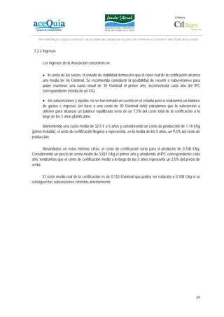 Colabora:




    Plan estratégico para la creación de un lábel de calidad en vacuno de carne en la Comarca del Litoral de la Janda


 7.2.2 Ingresos

       Los ingresos de la Asociación consistirán en:

       • la cuota de los socios: el estudio de viabilidad demuestra que el coste real de la certificación alcanza
       una media de 46 €/animal. Se recomienda considerar la posibilidad de recurrir a subvenciones para
       poder mantener una cuota anual de 30 €/animal el primer año, incrementada cada año del IPC
       correspondiente (media de un 4%).

       • las subvenciones y ayudas: no se han tomado en cuenta en el estudio pero si realizamos un balance
       de gastos e ingresos (en base a una cuota de 30 €/animal /año) calculamos que la subvención a
       obtener para alcanzar un balance equilibrado sería de un 7,5% del coste total de la certificación a lo
       largo de los 5 años planificados.

       Manteniendo una cuota media de 32.5 € a 5 años y considerando un coste de producción de 1.14 €/kg
(prima incluida), el coste de certificación llegaría a representar, en la media de los 5 años, un 9,5% del coste de
producción.

       Basándonos en estas mismas cifras, el coste de certificación sería para el productor de 0,108 €/kg.
Considerando un precio de venta medio de 3,937 €/kg el primer año y añadiendo el IPC correspondiente cada
año, tendríamos que el coste de certificación medio a lo largo de los 5 años representa un 2,5% del precio de
venta.

      El coste medio real de la certificación es de 0.152 €/animal que podría ser reducido a 0.108 €/kg si se
consiguen las subvenciones referidas anteriormente.




                                                                                                                   49
 