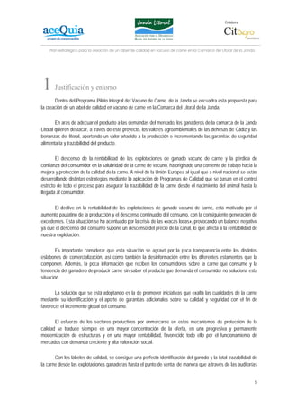 Colabora:




    Plan estratégico para la creación de un lábel de calidad en vacuno de carne en la Comarca del Litoral de la Janda




1      Justificación y entorno
       Dentro del Programa Piloto Integral del Vacuno de Carne de la Janda se encuadra esta propuesta para
la creación de un label de calidad en vacuno de carne en la Comarca del Litoral de la Janda.

        En aras de adecuar el producto a las demandas del mercado, los ganaderos de la comarca de la Janda
Litoral quieren destacar, a través de este proyecto, los valores agroambientales de las dehesas de Cádiz y las
bonanzas del litoral, aportando un valor añadido a la producción e incrementando las garantías de seguridad
alimentaria y trazabilidad del producto.

        El descenso de la rentabilidad de las explotaciones de ganado vacuno de carne y la pérdida de
confianza del consumidor en la salubridad de la carne de vacuno, ha originado una corriente de trabajo hacia la
mejora y protección de la calidad de la carne. A nivel de la Unión Europea al igual que a nivel nacional se están
desarrollando distintas estrategias mediante la aplicación de Programas de Calidad que se basan en el control
estricto de todo el proceso para asegurar la trazabilidad de la carne desde el nacimiento del animal hasta la
llegada al consumidor.

       El declive en la rentabilidad de las explotaciones de ganado vacuno de carne, esta motivado por el
aumento paulatino de la producción y el descenso continuado del consumo, con la consiguiente generación de
excedentes. Esta situación se ha acentuado por la crisis de las «vacas locas», provocando un balance negativo
ya que el descenso del consumo supone un descenso del precio de la canal, lo que afecta a la rentabilidad de
nuestra explotación.

        Es importante considerar que esta situación se agravó por la poca transparencia entre los distintos
eslabones de comercialización, así como también la desinformación entre los diferentes estamentos que la
componen. Además, la poca información que reciben los consumidores sobre la carne que consume y la
tendencia del ganadero de producir carne sin saber el producto que demanda el consumidor no soluciona esta
situación.

       La solución que se está adoptando es la de promover iniciativas que exalta las cualidades de la carne
mediante su identificación y el aporte de garantías adicionales sobre su calidad y seguridad con el fin de
favorecer el incremento global del consumo.

       El esfuerzo de los sectores productivos por enmarcarse en estos mecanismos de protección de la
calidad se traduce siempre en una mayor concentración de la oferta, en una progresiva y permanente
modernización de estructuras y en una mayor rentabilidad, favorecido todo ello por el funcionamiento de
mercados con demanda creciente y alta valoración social.

       Con los lábeles de calidad, se consigue una perfecta identificación del ganado y la total trazabilidad de
la carne desde las explotaciones ganaderas hasta el punto de venta, de manera que a través de las auditorías


                                                                                                                        5
 