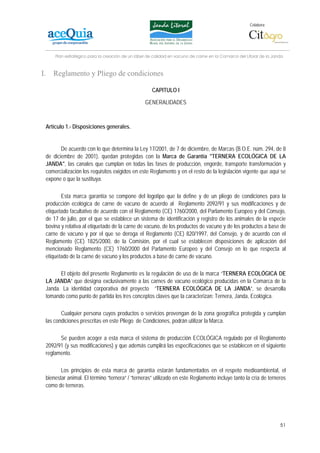 Colabora:




     Plan estratégico para la creación de un lábel de calidad en vacuno de carne en la Comarca del Litoral de la Janda



I.   Reglamento y Pliego de condiciones

                                                     CAPITULO I

                                                 GENERALIDADES



 Artículo 1.- Disposiciones generales.


        De acuerdo con lo que determina la Ley 17/2001, de 7 de diciembre, de Marcas (B.O.E. núm. 294, de 8
 de diciembre de 2001), quedan protegidas con la Marca de Garantía "TERNERA ECOLÓGICA DE LA
 JANDA", las canales que cumplan en todas las fases de producción, engorde, transporte transformación y
 comercialización los requisitos exigidos en este Reglamento y en el resto de la legislación vigente que aquí se
 expone o que la sustituya.

        Esta marca garantía se compone del logotipo que la define y de un pliego de condiciones para la
 producción ecológica de carne de vacuno de acuerdo al Reglamento 2092/91 y sus modificaciones y de
 etiquetado facultativo de acuerdo con el Reglamento (CE) 1760/2000, del Parlamento Europeo y del Consejo,
 de 17 de julio, por el que se establece un sistema de identificación y registro de los animales de la especie
 bovina y relativa al etiquetado de la carne de vacuno, de los productos de vacuno y de los productos a base de
 carne de vacuno y por el que se deroga el Reglamento (CE) 820/1997, del Consejo, y de acuerdo con el
 Reglamento (CE) 1825/2000, de la Comisión, por el cual se establecen disposiciones de aplicación del
 mencionado Reglamento (CE) 1760/2000 del Parlamento Europeo y del Consejo en lo que respecta al
 etiquetado de la carne de vacuno y los productos a base de carne de vacuno.

       El objeto del presente Reglamento es la regulación de uso de la marca “TERNERA ECOLÓGICA DE
 LA JANDA” que designa exclusivamente a las carnes de vacuno ecológico producidas en la Comarca de la
 Janda. La identidad corporativa del proyecto “TERNERA ECOLÓGICA DE LA JANDA”, se desarrolla
 tomando como punto de partida los tres conceptos claves que la caracterizan: Ternera, Janda, Ecológica.

        Cualquier persona cuyos productos o servicios provengan de la zona geográfica protegida y cumplan
 las condiciones prescritas en este Pliego de Condiciones, podrán utilizar la Marca.

       Se pueden acoger a esta marca el sistema de producción ECOLÓGICA regulado por el Reglamento
 2092/91 (y sus modificaciones) y que además cumplirá las especificaciones que se establecen en el siguiente
 reglamento.

        Los principios de esta marca de garantía estarán fundamentados en el respeto medioambiental, el
 bienestar animal. El término “ternera” / “terneras” utilizado en este Reglamento incluye tanto la cría de terneros
 como de terneras.




                                                                                                                    51
 