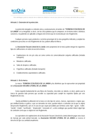 Colabora:




     Plan estratégico para la creación de un lábel de calidad en vacuno de carne en la Comarca del Litoral de la Janda


Artículo 2.- Extensión de la protección.


       La protección otorgada se entiende única y exclusivamente al nombre de "TERNERA ECOLÓGICA DE
LA JANDA" en su integridad, es decir, con las cinco palabras que lo componen, en el mismo orden e idénticos
caracteres, no pudiendo ser aplicable a ninguna otra ternera que la reconocida por este Reglamento.

       Cualquier persona cuyos productos o servicios provengan de la zona geográfica indicada y cumplan las
condiciones prescritas en este Reglamento de Uso, podrán utilizar la Marca.

       La Asociación Vacuno Litoral de la Janda como propietaria de la marca podrá otorgar los siguientes
tipos de calificaciones en orden al uso de la misma:


     •   Explotaciones de cría y/o cebo así como centros de comercialización conjunta calificadas (incluido
         transporte)

     •   Mataderos calificados

     •   Salas de despiece calificadas

     •   Frigoríficos calificados (Incluido transporte)

     •   Establecimientos expendedores calificados



Artículo 3.- De la marca.
       La marca TERNERA ECOLÓGICA DE LA JANDA y los distintivos que la representan son propiedad
de la Asociación VACUNO LITORAL DE LA JANDA

      Como requisito fundamental de una Marca de Garantía, ésta debe ser abierta, es decir, podrá usar la
marca de garantía toda persona que acredite su capacidad para cumplir los requisitos fijados por este
Reglamento de Uso.

        Queda prohibida la utilización de la marca en otro tipo de carnes, marcas, expresiones o signos que,
por similitud fonética o gráfica, o por ser derivados de éstas, puedan inducir a confusión con la que es objeto
del presente Reglamento, aún en el caso de que vayan precedidos por términos como “tipo”, “gusto”, “estilo”,
“nacido”, “criado”, “sacrificado”, “despiezado”, “envasado en”, u otros análogos que puedan inducir algún tipo
de confusión con la que es objeto de este Reglamento.

      Los operadores de explotaciones de la Asociación Vacuno Litoral de la Janda deberán pagar unas tasas
de marcaje por cada animal marcado. La Asociación VACUNO LITORAL DE LA JANDA se reserva el
derecho de fijar esa cantidad anualmente.




52
 