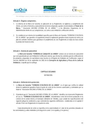 Colabora:




    Plan estratégico para la creación de un lábel de calidad en vacuno de carne en la Comarca del Litoral de la Janda


Artículo 4.- Órganos competentes.
1. La defensa de la Marca de Garantía, la aplicación de su Reglamento, la vigilancia y cumplimiento del
   mismo, así como el fomento y autocontrol de la ternera amparada, quedan encomendadas al Titular de la
   Marca, " Asociación VACUNO LITORAL DE LA JANDA ", a los diferentes Organismos de la
   Administración dentro de sus competencias, así como a una entidad de certificación externa.

2. Se establecerá un sistema de trazabilidad específico para la Marca de Garantía “TERNERA ECOLÓGICA
   DE LA JANDA” que garantice el seguimiento desde la explotación ganadera hasta el punto de venta y un
   plan de controles mínimos para garantizar el cumplimiento de este Reglamento en todas las fases desde
   la producción hasta la venta.




Artículo 5.- Sistema de autocontrol.
       La Marca de Garantía “TERNERA de Calidad DE LA JANDA” contará con un sistema de autocontrol
que será garantizado por una Entidad de Certificación externa, que efectúe los controles para la certificación de
los productos amparados, la cual deberá estar inscrita en el Registro de Entidades de Certificación, según el
Decreto 268/2003 de 30 de septiembre de 2003 de la Consejería de Agricultura y Pesca de la Junta de
Andalucía, o aquella que la sustituya.




                                              CAPÍTULO SEGUNDO

                                                   DEFINICIÓN



Artículo 6.- Definición de la protección.
1. La Marca de Garantía "TERNERA ECOLÓGICA DE LA JANDA", es el signo que certifica la calidad
   desde la explotación ganadera hasta el punto de venta de los terneros autorizados y controlados por su
   titular la " Asociación VACUNO LITORAL DE LA JANDA ".

2. El producto que la " Asociación VACUNO LITORAL DE LA JANDA ", identifica con el presente Reglamento
   de uso es: "TERNERA ECOLÓGICA DE LA JANDA", entendiéndose como tal el ternero producido en la
   comarca de la Janda Litoral y el municipio colindante de Tahivilla, y que cumple las especificaciones del
   siguiente pliego de condiciones y que contendrá las siguientes definiciones establecidas en el capítulo V
   artículo 10 de este Reglamento en el punto de venta.

        Cada denominación de venta se especifica en la canal mediante el color de los precintos (situados en
las extremidades) y sellos indelebles (a lo largo de la canal -2 en espalda y 2 en pierna-)




                                                                                                                   53
 