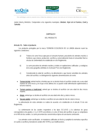 Colabora:




    Plan estratégico para la creación de un lábel de calidad en vacuno de carne en la Comarca del Litoral de la Janda


Janda Litoral y limítrofes. Comprenden a los siguientes municipios: Barbate, Vejer de la Frontera, Conil y
Tahivilla.




                                                   CAPITULO V

                                                 DEL PRODUCTO



Artículo 10.- Sobre el producto
       Los productos protegidos por la marca TERNERA ECOLÓGICA DE LA JANDA deberán reunir las
siguientes condiciones:

        a)         Tratarse de carne fresca apta para el consumo humano, procedente de animales machos o
                   hembras cuya crianza, producción, sacrificio y comercialización hasta el consumidor final se
                   efectúe de conformidad a lo establecido en este Reglamento.

        b)         La carne procederá de animales nacidos y criados en explotaciones calificadas y ecológicas
                   de la zona geográfica definida en el artículo 9º de este Reglamento.

        c)         Considerando la edad de sacrificio y la alimentación a que fueron sometidos los animales
                   antes del sacrificio, se distinguirán las siguientes denominaciones de venta:


    •    Ternera lechal: animal macho o hembra que no se desteta hasta el sacrificio siendo este a una edad
         máxima de ocho meses y en el que en los últimos tres se puede recibir alimentación suplementaria a
         la leche materna.

    •    Ternera pastera o tradicional: animal que se destina al sacrificio con una edad de diez meses
         máximo.

    •    Añojo: animal que se destina al sacrificio con una edad entre diez y catorce meses.

    •    Vacuno adulto: animal que se destina a sacrificio con una edad de más de catorce meses.
      La alimentación de estos animales se realiza de acuerdo a lo establecido en el artículo 13 de este
Reglamento.

       La conformación de las canales responderá a los tipos S.E.U.R.O. y la cobertura de grasa
corresponderá a los grados 2, 3 y 4. El PH será inferior a 6 a las 24 horas del sacrificio, lo que se comprobara
en el 40% de las canales. La carne presentará las características típicas de una buena carnización.

      Los animales serán sacrificados en mataderos calificados al efecto y cumplirán la normativa específica
en cuanto a sacrificio y faenado de canales RD 147/93 y sus modificaciones.



                                                                                                                   55
 