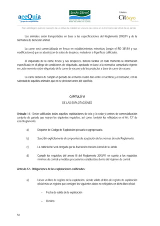 Colabora:




     Plan estratégico para la creación de un lábel de calidad en vacuno de carne en la Comarca del Litoral de la Janda


      Los animales serán transportados en base a las especificaciones del Reglamento 2092/91 y de la
normativa de bienestar animal.

       La carne será comercializada en fresco en establecimientos minoristas (según el RD 381/84 y sus
modificaciones) que se abastezcan de salas de despiece, mataderos o frigoríficos calificados.

       El etiquetado de la carne fresca y sus despieces, deberá facilitar en todo momento la información
especificada en el pliego de condiciones de etiquetado, aprobado en base a la normativa comunitaria vigente
en cada momento sobre etiquetado de la carne de vacuno y de los productos a base de carne de vacuno.

      La carne deberá de cumplir un periodo de al menos cuatro días entre el sacrificio y el consumo, con la
salvedad de aquellos animales que no se destetan antes del sacrificio.




                                                    CAPITULO VI

                                             DE LAS EXPLOTACIONES


Artículo 11.- Serán calificadas todas aquellas explotaciones de cría y /o cebo y centros de comercialización
conjunta de ganado que reúnan los siguientes requisitos, así como; también los reflejados en el Art. 13º de
este Reglamento:

         a)         Disponer de Código de Explotación pecuaria o agropecuaria.

         b)         Suscribir explícitamente el compromiso de aceptación de las normas de este Reglamento.

         c)         La calificación será otorgada por la Asociación Vacuno Litoral de la Janda.

         d)         Cumplir los requisitos del anexo III del Reglamento 2092/91 en cuanto a los requisitos
                    mínimos de control y medidas precautorias establecidos dentro del régimen de control.


Artículo 12.- Obligaciones de las explotaciones calificadas:


         a)         Llevar un libro de registro de la explotación, siendo válido el libro de registro de explotación
                    oficial más un registro que consigne los siguientes datos no reflejados en dicho libro oficial:

                        -    Fecha de salida de la explotación

                        -    Destino



56
 