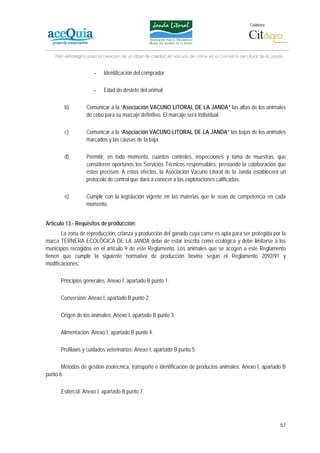 Colabora:




    Plan estratégico para la creación de un lábel de calidad en vacuno de carne en la Comarca del Litoral de la Janda


                       -    Identificación del comprador

                       -    Edad de destete del animal

        b)         Comunicar a la “Asociación VACUNO LITORAL DE LA JANDA” las altas de los animales
                   de cebo para su marcaje definitivo. El marcaje será individual.

        c)         Comunicar a la “Asociación VACUNO LITORAL DE LA JANDA” las bajas de los animales
                   marcados y las causas de la baja.

        d)         Permitir, en todo momento, cuantos controles, inspecciones y toma de muestras, que
                   consideren oportunos los Servicios Técnicos responsables, prestando la colaboración que
                   éstos precisen. A estos efectos, la Asociación Vacuno Litoral de la Janda establecerá un
                   protocolo de control que dará a conocer a las explotaciones calificadas.

        e)         Cumplir con la legislación vigente en las materias que le sean de competencia en cada
                   momento.


Artículo 13.- Requisitos de producción:
       La zona de reproducción, crianza y producción del ganado cuya carne es apta para ser protegida por la
marca TERNERA ECOLÓGICA DE LA JANDA debe de estar inscrita como ecológica y debe limitarse a los
municipios recogidos en el artículo 9 de este Reglamento. Los animales que se acogen a este Reglamento
tienen que cumplir la siguiente normativa de producción bovina según el Reglamento 2092/91 y
modificaciones:

      Principios generales: Anexo I, apartado B punto 1.

      Conversión: Anexo I, apartado B punto 2.

      Origen de los animales: Anexo I, apartado B punto 3.

      Alimentación: Anexo I, apartado B punto 4.

      Profilaxis y cuidados veterinarios: Anexo I, apartado B punto 5.

       Métodos de gestión zootécnica, transporte e identificación de productos animales: Anexo I, apartado B
punto 6.

      Estiércol: Anexo I, apartado B punto 7.




                                                                                                                   57
 