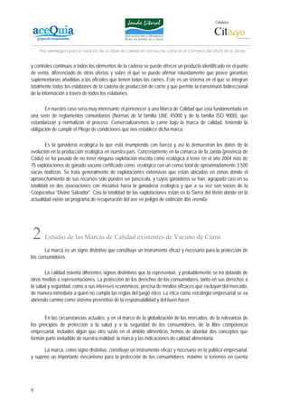Colabora:




    Plan estratégico para la creación de un lábel de calidad en vacuno de carne en la Comarca del Litoral de la Janda


y controles continuos a todos los elementos de la cadena se puede ofrecer un producto identificado en el punto
de venta, diferenciado de otras ofertas y sobre el que se puede afirmar rotundamente que posee garantías
suplementarias añadidas a las oficiales que tienen todas las carnes. Este es un sistema en el que se integran
totalmente todos los eslabones de la cadena de producción de carne y que permite la transmisión bidireccional
de la información a través de todos los eslabones.

       En nuestro caso sería muy interesante el pertenecer a una Marca de Calidad que esta fundamentada en
una serie de reglamentos comunitarios (Normas de la familia UNE 45000 y de la familia ISO 9000), que
estandarizan y normalizan el proceso. Comercializaremos la carne bajo la marca de calidad, teniendo la
obligación de cumplir el Pliego de condiciones que nos establece dicha marca.

        Es la ganadería ecológica la que está irrumpiendo con fuerza y así lo demuestran los datos de la
evolución en la producción ecológica en nuestro país. Concretamente en la comarca de la Janda (provincia de
Cádiz) se ha pasado de no tener ninguna explotación inscrita como ecológica a tener en el año 2004 más de
75 explotaciones de ganado vacuno certificado como ecológico con un censo total de aproximadamente 3.500
vacas nodrizas. Se trata generalmente de explotaciones extensivas que están ubicadas en zonas donde el
aprovechamiento de sus recursos sólo pueden ser pascícola, y cuyos ganaderos se han agrupado casi en su
totalidad en dos asociaciones con iniciativa hacia la ganadería ecológica y que a su vez son socios de la
Cooperativa “Divino Salvador”. Casi la totalidad de las explotaciones están en la Sierra del Retín donde en la
actualidad existe un programa de recuperación del ave en peligro de extinción Ibis eremita.




2      Estudio de las Marcas de Calidad existentes de Vacuno de Carne
       La marca es un signo distintivo que constituye un instrumento eficaz y necesario para la protección de
los consumidores.

       La calidad ostenta diferentes signos distintivos que la representan, y probablemente se irá dotando de
otros medios o representaciones. La protección de los derechos de los consumidores, tanto en sus derechos a
la salud y seguridad, como a sus intereses económicos, precisa de medios eficaces que excluyan del mercado,
de manera inmediata a quien no cumpla las reglas del juego ético. La ética como estrategia empresarial se va
abriendo camino como sistema preventivo de la responsabilidad y del buen hacer.


       En las circunstancias actuales, y en el marco de la globalización de los mercados, de la relevancia de
los principios de protección a la salud y a la seguridad de los consumidores, de la libre competencia
empresarial, incluidos algún que otro susto en el ámbito alimenticio, hemos de abordar dos conceptos que
forman parte ineludible de nuestra realidad: la marca y las indicaciones de calidad alimentaria.

      La marca, como signo distintivo, constituye un instrumento eficaz y necesario en la política empresarial,
y supone un importante mecanismo para la protección de los consumidores, máxime si tenemos en cuenta




6
 