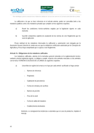 Colabora:




     Plan estratégico para la creación de un lábel de calidad en vacuno de carne en la Comarca del Litoral de la Janda


      La calificación a la que se hace referencia en el artículo anterior, podrá ser concedida tanto a los
mataderos públicos como a los mataderos privados que cumplan con los siguientes requisitos:

         a)         Reunir las condiciones técnico-sanitarias exigidas por la legislación vigente en cada
                    momento.

         b)         Suscribir compromiso explícito de aceptación de las normas de este Reglamento que les
                    sean de aplicación.

       Previa solicitud de los mataderos interesados la calificación y autorización será otorgada por la
Asociación Vacuno Litoral de la Janda una vez que la entidad de certificación autorizada por la Consejería de
Agricultura y Pesca haya comprobado que se ajusta a este Reglamento.


Artículo 16.- Obligaciones de los mataderos calificados:
        Los mataderos calificados, además de la normativa general contenida en la reglamentación técnico-
sanitaria y demás legislación vigente, se obligan a cumplir, respecto a los animales marcados o a los animales
con la marca TERNERA ECOLÓGICA DE LA JANDA, los siguientes requisitos:

         a)         Llevar libro de registro de la marca en el que por cada animal sacrificado se haga constar:

                        -    Número de referencia

                        -    Propietario

                        -    Explotación de procedencia

                        -    Fechas de entrada y de sacrificio

                        -    Número de precinto

                        -    Peso de la canal

                        -    Fecha de salida del matadero

                        -    Establecimiento destinatario

                   Asimismo, se consignarán las incidencias o anomalías que en caso de producirse, impidan el
                   marcaje.




60
 