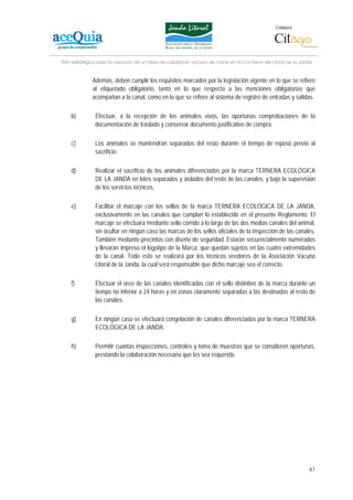 Colabora:




Plan estratégico para la creación de un lábel de calidad en vacuno de carne en la Comarca del Litoral de la Janda


              Además, deben cumplir los requisitos marcados por la legislación vigente en lo que se refiere
              al etiquetado obligatorio, tanto en lo que respecta a las menciones obligatorias que
              acompañan a la canal, como en lo que se refiere al sistema de registro de entradas y salidas.

    b)         Efectuar, a la recepción de los animales vivos, las oportunas comprobaciones de la
               documentación de traslado y conservar documento justificativo de compra.

    c)         Los animales se mantendrán separados del resto durante el tiempo de reposo previo al
               sacrificio.

    d)         Realizar el sacrificio de los animales diferenciados por la marca TERNERA ECOLÓGICA
               DE LA JANDA en lotes separados y aislados del resto de las canales, y bajo la supervisión
               de los servicios técnicos.

    e)         Facilitar el marcaje con los sellos de la marca TERNERA ECOLÓGICA DE LA JANDA,
               exclusivamente en las canales que cumplan lo establecido en el presente Reglamento. El
               marcaje se efectuará mediante sello corrido a lo largo de las dos medias canales del animal,
               sin ocultar en ningún caso las marcas de los sellos oficiales de la inspección de las canales.
               También mediante precintos con diseño de seguridad. Estarán secuencialmente numerados
               y llevarán impreso el logotipo de la Marca, que quedan sujetos en las cuatro extremidades
               de la canal. Todo esto se realizará por los técnicos veedores de la Asociación Vacuno
               Litoral de la Janda, la cual será responsable que dicho marcaje sea el correcto.

    f)         Efectuar el oreo de las canales identificadas con el sello distintivo de la marca durante un
               tiempo no inferior a 24 horas y en zonas claramente separadas a las destinadas al resto de
               las canales.

    g)         En ningún caso se efectuará congelación de canales diferenciados por la marca TERNERA
               ECOLÓGICA DE LA JANDA.

    h)         Permitir cuantas inspecciones, controles y toma de muestras que se consideren oportunas,
               prestando la colaboración necesaria que les sea requerida.




                                                                                                               61
 