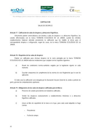 Colabora:




     Plan estratégico para la creación de un lábel de calidad en vacuno de carne en la Comarca del Litoral de la Janda



                                                   CAPITULO VIII

                                               SALAS DE DESPIECE



Artículo 17.- Calificación de salas de despiece y almacenes frigoríficos.
       Únicamente podrán comercializarse con destino a salas de despiece o a almacenes frigoríficos, las
canales diferenciadas con la marca TERNERA ECOLÓGICA DE LA JANDA, cuando los referidos
establecimientos hubieran obtenido previamente la calificación que les habilite al efecto para el
correspondiente despiece o refrigeración, según los casos, de la marca TERNERA ECOLÓGICA DE LA
JANDA.




Artículo 18.- Requisitos de las salas de despiece
     Podrán ser calificadas para efectuar despiece de la carne protegida por la marca TERNERA
ECOLÓGICA DE LA JANDA todas las instalaciones que cumplan con los requisitos siguientes:

         a)         Reunir las condiciones técnico-sanitarias exigidas por la legislación vigente en cada
                    momento.

         b)         Suscribir compromiso de cumplimiento de las normas de este Reglamento que le sean de
                    aplicación.

       En todo caso la calificación será otorgada por la Asociación Vacuno Litoral de la Janda a petición de
parte y previas las comprobaciones oportunas.


Artículo 19.- Obligaciones de las salas de despiece calificadas para la Marca:
         a)         Proveerse de canales procedentes de mataderos calificados.

         b)         Vender los despieces exclusivamente a establecimientos minoristas o a almacenes
                    frigoríficos calificados.

         c)         Llevar un libro de expedición de la marca en el que, para cada canal adquirida se haga
                    constar:

                        -    Procedencia

                        -    Fecha de compra




62
 