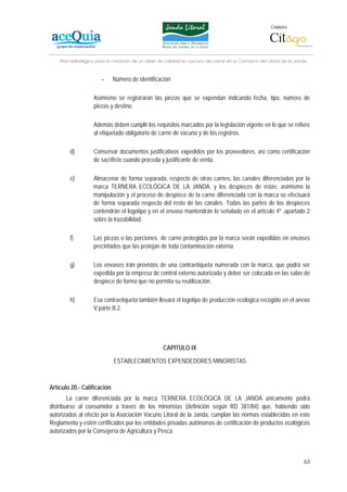Colabora:




    Plan estratégico para la creación de un lábel de calidad en vacuno de carne en la Comarca del Litoral de la Janda


                       -     Número de identificación

                   Asimismo se registraran las piezas que se expendan indicando fecha, tipo, número de
                   piezas y destino.

                   Además deben cumplir los requisitos marcados por la legislación vigente en lo que se refiere
                   al etiquetado obligatorio de carne de vacuno y de los registros.

        d)         Conservar documentos justificativos expedidos por los proveedores, así como certificación
                   de sacrificio cuando proceda y justificante de venta.

        e)         Almacenar de forma separada, respecto de otras carnes, las canales diferenciadas por la
                   marca TERNERA ECOLÓGICA DE LA JANDA, y los despieces de éstas; asimismo la
                   manipulación y el proceso de despiece de la carne diferenciada con la marca se efectuará
                   de forma separada respecto del resto de las canales. Todas las partes de los despieces
                   contendrán el logotipo y en el envase mantendrán lo señalado en el artículo 4º ,apartado 2
                   sobre la trazabilidad.

        f)         Las piezas o las porciones de carne protegidas por la marca serán expedidas en envases
                   precintados que las protejan de toda contaminación externa.

        g)         Los envases irán provistos de una contraetiqueta numerada con la marca, que podrá ser
                   expedida por la empresa de control externo autorizada y deber ser colocada en las salas de
                   despiece de forma que no permita su reutilización.

        h)         Esa contraetiqueta también llevará el logotipo de producción ecológica recogido en el anexo
                   V parte B.2.




                                                   CAPITULO IX

                             ESTABLECIMIENTOS EXPENDEDORES MINORISTAS



Artículo 20.- Calificación
        La carne diferenciada por la marca TERNERA ECOLÓGICA DE LA JANDA únicamente podrá
distribuirse al consumidor a través de los minoristas (definición según RD 381/84) que, habiendo sido
autorizados al efecto por la Asociación Vacuno Litoral de la Janda, cumplan las normas establecidas en este
Reglamento y estén certificados por los entidades privadas autónomas de certificación de productos ecológicos
autorizados por la Consejería de Agricultura y Pesca.



                                                                                                                   63
 