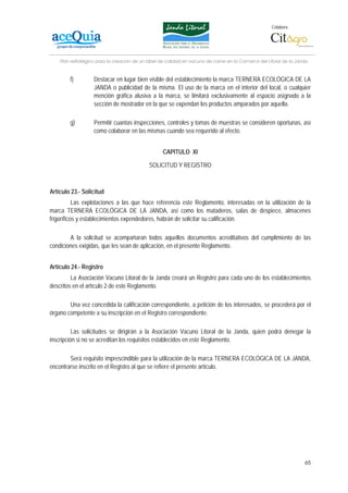 Colabora:




    Plan estratégico para la creación de un lábel de calidad en vacuno de carne en la Comarca del Litoral de la Janda


        f)         Destacar en lugar bien visible del establecimiento la marca TERNERA ECOLÓGICA DE LA
                   JANDA o publicidad de la misma. El uso de la marca en el interior del local, o cualquier
                   mención gráfica alusiva a la marca, se limitará exclusivamente al espacio asignado a la
                   sección de mostrador en la que se expendan los productos amparados por aquella.

        g)         Permitir cuantas inspecciones, controles y tomas de muestras se consideren oportunas, así
                   como colaborar en las mismas cuando sea requerido al efecto.


                                                  CAPITULO XI

                                            SOLICITUD Y REGISTRO



Artículo 23.- Solicitud
           Las explotaciones a las que hace referencia este Reglamento, interesadas en la utilización de la
marca TERNERA ECOLÓGICA DE LA JANDA, así como los mataderos, salas de despiece, almacenes
frigoríficos y establecimientos expendedores, habrán de solicitar su calificación.

        A la solicitud se acompañaran todos aquellos documentos acreditativos del cumplimiento de las
condiciones exigidas, que les sean de aplicación, en el presente Reglamento.


Artículo 24.- Registro
         La Asociación Vacuno Litoral de la Janda creará un Registro para cada uno de los establecimientos
descritos en el artículo 2 de este Reglamento.

        Una vez concedida la calificación correspondiente, a petición de los interesados, se procederá por el
órgano competente a su inscripción en el Registro correspondiente.

          Las solicitudes se dirigirán a la Asociación Vacuno Litoral de la Janda, quien podrá denegar la
inscripción si no se acreditan los requisitos establecidos en este Reglamento.

        Será requisito imprescindible para la utilización de la marca TERNERA ECOLÓGICA DE LA JANDA,
encontrarse inscrito en el Registro al que se refiere el presente artículo.




                                                                                                                   65
 