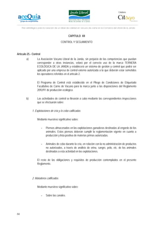 Colabora:




     Plan estratégico para la creación de un lábel de calidad en vacuno de carne en la Comarca del Litoral de la Janda


                                                   CAPITULO XII

                                            CONTROL Y SEGUIMIENTO



Artículo 25.- Control
         a)         La Asociación Vacuno Litoral de la Janda, sin perjuicio de las competencias que puedan
                    corresponder a otras instancias, velará por el correcto uso de la marca TERNERA
                    ECOLÓGICA DE LA JANDA y establecerá un sistema de gestión y control que podrá ser
                    aplicado por una empresa de control externo autorizada a la que deberán estar sometidos
                    los operadores referidos en el artículo 2.

                    El Programa de Control está establecido en el Pliego de Condiciones de Etiquetado
                    Facultativo de Carne de Vacuno para la marca junto a las disposiciones del Reglamento
                    2092/91 de producción ecológica.

         b)         Las actividades de control se llevarán a cabo mediante las correspondientes inspecciones
                    que se efectuarán sobre:

               1. Explotaciones de cría y /o cebo calificadas

                    Mediante muestreo significativo sobre:

                        -    Piensos almacenados en las explotaciones ganaderas destinadas al engorde de los
                             animales. Estos piensos deberán cumplir la reglamentación vigente en cuanto a
                             producción y lista positiva de materias primas autorizadas.

                        -    Animales de cebo durante la cría, en relación con la no administración de productos
                             no autorizados, a través de análisis de orina, sangre, pelo, etc. de los animales
                             destinados a esta actividad en las explotaciones.

                    El resto de las obligaciones y requisitos de producción contemplados en el presente
                    Reglamento.



               2. Mataderos calificados

                    Mediante muestreo significativo sobre:

                        -    Sobre las canales.




66
 