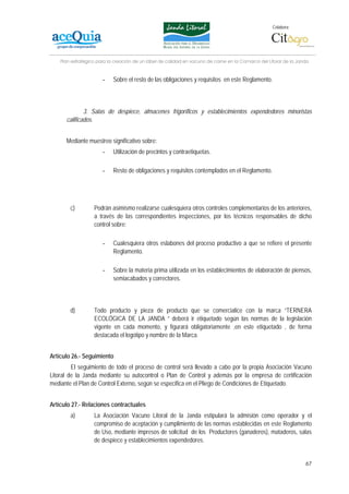 Colabora:




    Plan estratégico para la creación de un lábel de calidad en vacuno de carne en la Comarca del Litoral de la Janda


                       -    Sobre el resto de las obligaciones y requisitos en este Reglamento.



              3. Salas de despiece, almacenes frigoríficos y establecimientos expendedores minoristas
      calificados.


      Mediante muestreo significativo sobre:
                       -    Utilización de precintos y contraetiquetas.

                       -    Resto de obligaciones y requisitos contemplados en el Reglamento.




        c)         Podrán asimismo realizarse cualesquiera otros controles complementarios de los anteriores,
                   a través de las correspondientes inspecciones, por los técnicos responsables de dicho
                   control sobre:

                       -    Cualesquiera otros eslabones del proceso productivo a que se refiere el presente
                            Reglamento.

                       -    Sobre la materia prima utilizada en los establecimientos de elaboración de piensos,
                            semiacabados y correctores.



        d)         Todo producto y pieza de producto que se comercialice con la marca “TERNERA
                   ECOLÓGICA DE LA JANDA “ deberá ir etiquetado según las normas de la legislación
                   vigente en cada momento, y figurará obligatoriamente ,en este etiquetado , de forma
                   destacada el logotipo y nombre de la Marca.


Artículo 26.- Seguimiento
         El seguimiento de todo el proceso de control será llevado a cabo por la propia Asociación Vacuno
Litoral de la Janda mediante su autocontrol o Plan de Control y además por la empresa de certificación
mediante el Plan de Control Externo, según se especifica en el Pliego de Condiciones de Etiquetado.


Artículo 27.- Relaciones contractuales
        a)         La Asociación Vacuno Litoral de la Janda estipulará la admisión como operador y el
                   compromiso de aceptación y cumplimiento de las normas establecidas en este Reglamento
                   de Uso, mediante impresos de solicitud de los Productores (ganaderos), mataderos, salas
                   de despiece y establecimientos expendedores.


                                                                                                                   67
 