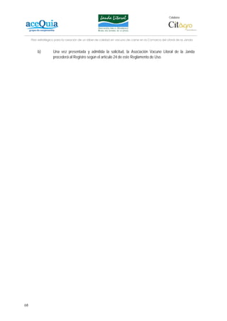 Colabora:




     Plan estratégico para la creación de un lábel de calidad en vacuno de carne en la Comarca del Litoral de la Janda


         b)         Una vez presentada y admitida la solicitud, la Asociación Vacuno Litoral de la Janda
                    procederá al Registro según el artículo 24 de este Reglamento de Uso.




68
 