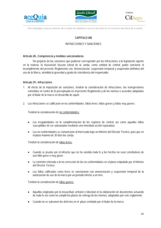 Colabora:




    Plan estratégico para la creación de un lábel de calidad en vacuno de carne en la Comarca del Litoral de la Janda



                                                  CAPITULO XIII

                                         INFRACCIONES Y SANCIONES



Artículo 28.- Competencia y medidas sancionadoras
         Sin perjuicio de las sanciones que pudieran corresponder por las infracciones a la legislación vigente
en la materia, la Asociación Vacuno Litoral de la Janda, como entidad de control, podrá sancionar el
incumplimiento del presente Reglamento con: Amonestación, suspensión temporal y suspensión definitiva del
uso de la Marca, atendida la gravedad y grado de reincidencia del responsable.


Artículo 29.- Infracciones
1. Al efecto de la imposición de sanciones, tendrán la consideración de infracciones, las transgresiones
   cometidas en contra de lo preceptuado en el presente Reglamento y de las normas o acuerdos adoptados
   por el titular de la marca en desarrollo de aquél.

2. Las infracciones se calificarán en no conformidades, faltas leves, faltas graves y faltas muy graves:

    Tendrán la consideración de no conformidades:


    •    Las irregularidades en la cumplimentación de los registros de control, así como aquellas faltas
         susceptibles de ser subsanadas mediante una inmediata acción reparadora.

    •   Las no conformidades se comunicarán al interesado bajo un Informe del Director Técnico, para que en
        el plazo máximo de 30 días las corrija.

    Tendrán la consideración de faltas leves:


    •    Cuando se pruebe por el infractor que no ha existido mala fe y los hechos no sean constitutivos de
         una falta grave o muy grave.

    •    La comisión reiterada o la no corrección de las no conformidades en el plazo estipulado por el Informe
         del Director Técnico.

    •   Las faltas calificadas como leves se sancionarán con amonestación y suspensión temporal de la
        autorización de uso de la marca por un período inferior a un mes.

    Tendrán la consideración de faltas graves:


    •    Aquellas originadas por la inexactitud, omisión o falsedad en la elaboración de documentos actuando
         de mala fe así como no cumplir los plazos de entrega de los mismos, adoptados por este reglamento.

    •    Cuando no se subsanen los defectos en el plazo señalado por el titular de la marca.



                                                                                                                   69
 