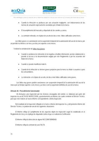 Colabora:




     Plan estratégico para la creación de un lábel de calidad en vacuno de carne en la Comarca del Litoral de la Janda


            •    Cuando la infracción se produzca por una actuación negligente, con inobservancia de las
                 normas de actuación expresamente acordadas por el titular de la marca.

            •    El incumplimiento del marcado y etiquetado de las canales y carnes.

            •    La comisión reiterada, en el plazo de un año de dos o mas faltas calificadas como leves.

       Las faltas graves se sancionarán con la suspensión temporal de la autorización del uso de la marca, por
un período no inferior a un mes y un día y no superior a seis meses.

     Tendrán la consideración de faltas muy graves:

            •    Cuando se produzca la reiteración en la negativa a facilitar información, prestar colaboración o
                 permitir el acceso a la documentación exigida por este Reglamento o por los acuerdos del
                 titular de la marca.

            •    Cuando se pruebe manifiesta mala fe.

            •    Cuando de la infracción se deriven graves perjuicios para la marca su titular o usuarios o para
                 los consumidores.

            •    La reiteración, en el plazo de un año, de dos o más faltas calificadas como graves.

        Las faltas muy graves podrán sancionarse con suspensión temporal de la autorización del uso de la
marca por un tiempo superior a seis meses y un día o con la suspensión definitiva de uso de la marca.


Artículo 30.- Procedimiento Sancionador
         Al efectuarse una inspección por los técnicos encargados del control, se elaborará por parte del
inspector /es un ACTA DE INSPECCION, y posteriormente un Informe, los cuales remitirán al Director Técnico,
para que éste redacte un nuevo informe correspondiente a dicha inspección.

       Del resultado de la inspección reflejado en el acta e informe del inspector /es, y del posterior informe del
Director Técnico, se podrán dar una de las siguientes situaciones:

      El Informe refleja un cumplimiento de los aspectos objeto de inspección según lo establecido en el
Reglamento de Uso y en el pliego de etiquetado contra el que se realizará la Certificación.

       El Informe refleja la detección de alguna NO CONFORMIDAD.

       El Informe refleja la comisión de una FALTA.



70
 