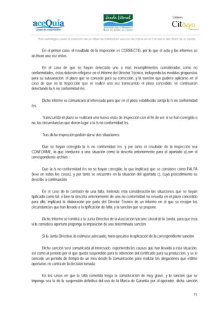 Colabora:




       Plan estratégico para la creación de un lábel de calidad en vacuno de carne en la Comarca del Litoral de la Janda


       En el primer caso, el resultado de la inspección es CORRECTO, por lo que el acta y los informes se
archivan una vez vistos.

       En el caso de que se hayan detectado uno o más incumplimientos considerados como no
conformidades, éstas deberán reflejarse en el Informe del Director Técnico, incluyendo las medidas propuestas
para su subsanación, el plazo que se concede para su corrección, y la sanción que pudiera aplicarse en el
caso de que en la inspección que se realice una vez transcurrido el plazo concedido, se continuaran
detectando la /s no conformidad /es.

         Dicho informe se comunicará al interesado para que en el plazo establecido corrija la /s no conformidad
/es.

        Transcurrido el plazo se realizará una nueva visita de inspección con el fin de ver si se han corregido o
no, las circunstancias que dieron lugar a la /s no conformidad /es.

         Tras dicha inspección podrán darse dos situaciones:

       Que se hayan corregido la /s no conformidad /es, y por tanto el resultado de la inspección sea
CONFORME, lo que conducirá a una situación como la descrita anteriormente para el apartado a),con el
correspondiente archivo.

       Que la /s no conformidad /es no se hayan corregido, lo que implicará que se considere como FALTA
(leve en todos los casos), y por tanto se encuentre en la situación del apartado c), cuyo procedimiento se
describe a continuación.

         En el caso de la comisión de una falta, teniendo ésta consideración las situaciones que se hayan
tipificado como tal, o bien la descrita anteriormente de una no conformidad no resuelta en el plazo concedido
para ello, implicará la elaboración por parte del Director Técnico de un Informe en el que se recojan las
circunstancias que han llevado a la tipificación de falta, y la sanción que se propone.

        Dicho Informe se remitirá a la Junta Directiva de la Asociación Vacuno Litoral de la Janda, para que ésta
si lo considera oportuno proponga la imposición de una determinada sanción.

         Si la Junta Directiva, lo estimase adecuado, hará ejecutiva la aplicación de la correspondiente sanción.

       Dicha sanción será comunicada al interesado, exponiendo las causas que han llevado a ésta situación,
así como el periodo por el que queda suspendido para la obtención del certificado para su producción, y se le
concede un periodo de tiempo de un mes desde la comunicación para realizar las alegaciones que estime
oportunas en contra de la decisión tomada.

      En los casos en que la falta cometida tenga la consideración de muy grave, y la sanción que se
imponga sea la de la suspensión definitiva del uso de la Marca de Garantía por el operador, dicha sanción


                                                                                                                      71
 