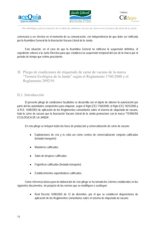 Colabora:




     Plan estratégico para la creación de un lábel de calidad en vacuno de carne en la Comarca del Litoral de la Janda


comenzará a ser efectiva en el momento de su comunicación, con independencia de que debe ser ratificada
por la Asamblea General de la Asociación Vacuno Litoral de la Janda.

       Esta situación, en el caso de que la Asamblea General no ratificase la suspensión definitiva, el
expediente volverá a la Junta Directiva para que establezca la suspensión temporal del uso de la marca por el
periodo de tiempo que estime procedente.




II. Pliego de condiciones de etiquetado de carne de vacuno de la marca
    “Ternera Ecológica de la Janda” según el Reglamento 1760/2000 y el
    Reglamento 2092/91


II.1. Introducción
       El presente pliego de condiciones facultativo se desarrolla con el objeto de obtener la autorización por
parte del las autoridades competentes para etiquetar, según el Rgto (CE) 1760/2000, el Rgto (CE) 1825/2000 y
el R.D. 1698/2003 de aplicación de los Reglamentos comunitarios sobre el sistema de etiquetado de vacuno,
toda la carne de vacuno que la Asociación Vacuno Litoral de la Janda promocione con la marca "TERNERA
ECOLÓGICA DE LA JANDA”.

       En este pliego se incluyen todas las fases de producción y comercialización de carne de vacuno:

            •    Explotaciones de cría y /o cebo así como centros de comercialización conjunta calificadas
                 (incluido transporte)

            •    Mataderos calificados

            •    Salas de despiece calificadas

            •    Frigoríficos calificados (Incluido transporte)

            •    Establecimientos expendedores calificados.

       Como referencia básica para la elaboración de este pliego se ha tomado los criterios establecidos en los
siguientes documentos, sin perjuicio de las normas que se modifiquen o sustituyan:

            •    Real Decreto 1698/2003 de 12 de diciembre, por el que se establecen disposiciones de
                 aplicación de los Reglamentos comunitarios sobre el sistema de etiquetado de vacuno.




72
 