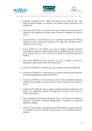 Colabora:




Plan estratégico para la creación de un lábel de calidad en vacuno de carne en la Comarca del Litoral de la Janda


       •    Reglamento comunitario (CEE) nº 2092/91 del Consejo de 24 de junio de 1991, sobre
            producción agrícola ecológica y su indicación en los productos agrarios y alimenticios y sus
            modificaciones.

       •    Real Decreto 2071/1999 de 30 de diciembre, por el que se establecen las normas internas de
            aplicación de los Reglamentos comunitarios sobre el sistema de etiquetado de la carne de
            vacuno.

       •    Decreto 263/2000, de 7 de diciembre por el que se desarrolla el Real Decreto 2071/1999 que
            establece las normas internas para la aplicación de los reglamentos comunitarios sobre el
            etiquetado de carne de vacuno.

       •    Decreto 263/2001, de 4 de diciembre, por el que se designa la autoridad competente
            responsable de la aplicación y coordinación del sistema de etiquetado de la carne de vacuno y
            de los productos a base de carne de vacuno en el territorio de la comunidad autónoma de
            Andalucía.

       •    Real Decreto 1980/1998 de 18 de septiembre, por el que se establece un sistema de
            identificación y registro de los animales de la especie bovina.

       •    Real Decreto 197/2000, de 11 de febrero, por el que se modifica el Real Decreto 1980/1998

       •    Real Decreto 1334/1999, de 31 de julio, por el que se aprueba la Norma general de etiquetado,
            presentación y publicidad de los productos alimenticios.

       •    Real Decreto 1892/1999, de 10 de diciembre, por el que se aplica el modelo comunitario de
            clasificación de las canales de vacuno pesado y las normas comunitarias sobre registro de
            precios.

       •    Reglamento (CE) 1208/81 por el que se establece el modelo comunitario de canales de vacuno
            pesado y sus modificaciones mediante los Reglamentos (CE) 1026/ 91 del Consejo y el
            2237/91 de la Comisión.

       •    Decreto 268/2003 de 30 de septiembre de 2003 por el que se crea el Registro de Entidades de
            Inspección y Certificación de Productos Agroalimentarios y Pesqueros en la Comunidad
            Autónoma de Andalucía.

       •    Orden de 2 de junio de 2005, sobre participación de establecimientos de sacrificio autorizados
            en el régimen de primas al sacrificio de ganado bovino en la Comunidad Autónoma de
            Andalucía.




                                                                                                               73
 
