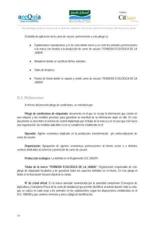 Colabora:




     Plan estratégico para la creación de un lábel de calidad en vacuno de carne en la Comarca del Litoral de la Janda


       El ámbito de aplicación de la carne de vacuno perteneciente a este pliego es:

            •    Explotaciones reproductoras y /o de cebo donde nacen y se crían los animales pertenecientes
                 a la marca con destino a la producción de carne de vacuno “TERNERA ECOLÓGICA DE LA
                 JANDA”.

            •    Mataderos donde se sacrifican dichos animales.

            •    Salas de despiece.

            •    Puntos de Venta donde se expone y vende carne de vacuno “TERNERA ECOLÓGICA DE LA
                 JANDA”.




II.2. Definiciones
       A efectos del presente pliego de condiciones, se entenderá por:

       Pliego de condiciones de etiquetado: documento en el que se recoge la información que consta en
una etiqueta y las medidas previstas para garantizar la exactitud de la información dada en ella. En este
documento se describirá el sistema de control implantado por el titular de la marca y en el caso que éste fuera
una organización, las medidas aplicables si no se cumpliera lo establecido en él.

       Operador: Agente económico implicado en la producción, transformación y/o comercialización de
carne de vacuno.

       Organización: Agrupación de agentes económicos pertenecientes al mismo sector o a distintos
sectores dedicados al comercio o promoción de carne de vacuno.

       Producción ecológica: La definida en el Reglamento CEE 2092/91

         Titular de la marca “TERNERA ECOLÓGICA DE LA JANDA”: Organización responsable de este
pliego de etiquetado facultativo y de garantizar todos los aspectos definidos en el mismo. En este pliego el
titular es la Asociación Vacuno Litoral de la Janda.

       Nº de crotal oficial: Es la marca auricular suministrada por la autoridad competente (Consejería de
Agricultura y Ganadería Pesca de la Junta de Andalucía) que permite identificar al animal durante toda su vida,
que se coloca en cada oreja a los animales en las explotaciones según las disposiciones establecidas en el
R.D. 1980/98 y que contiene el mismo y único código de identificación.




74
 