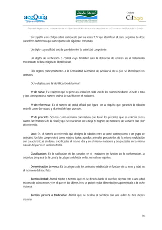 Colabora:




    Plan estratégico para la creación de un lábel de calidad en vacuno de carne en la Comarca del Litoral de la Janda


       En España este código estará compuesto por las letras “ES” que identifican al país, seguidas de doce
caracteres numéricos que corresponde a la siguiente estructura:

      Un dígito cuya utilidad será la que determine la autoridad competente

      Un dígito de verificación o control cuya finalidad será la detección de errores en el tratamiento
mecanizado de los códigos de identificación.

      Dos dígitos correspondientes a la Comunidad Autónoma de Andalucía en la que se identifiquen los
animales

      Ocho dígitos para la identificación del animal

       Nº de canal: Es el número que se pone a la canal en cada uno de los cuartos mediante un sello a tinta
y que corresponde al número ordinal de sacrificio en el matadero.

        Nº de referencia: Es el número de crotal oficial que figura en la etiqueta que garantiza la relación
entre la carne de vacuno y el animal del que procede.

       Nº de precinto: Son los cuatro números correlativos que llevan los precintos que se colocan en las
cuatro extremidades de la canal y que se relacionan en la hoja de registro de matadero de la marca con el nº
de referencia.

       Lote: Es el número de referencia que designa la relación entre la carne perteneciente a un grupo de
animales. Un lote comprenderá como máximo todos aquellos animales procedentes de la misma explotación
con características similares, sacrificados el mismo día y en el mismo matadero y despiezados en la misma
sala de despiece en la misma fecha.

       Clasificación: Es la calificación de las canales en el matadero en función de la conformación, la
cobertura de grasa de la canal y la categoría definida en las normativas vigentes.

      Denominación de venta: Es la categoría de los animales establecida en función de su sexo y edad en
el momento del sacrificio:

      Ternera lechal: Animal macho o hembra que no se desteta hasta el sacrificio siendo este a una edad
máxima de ocho meses y en el que en los últimos tres se puede recibir alimentación suplementaria a la leche
materna.

     Ternera pastera o tradicional: Animal que se destina al sacrificio con una edad de diez meses
máximo.




                                                                                                                   75
 
