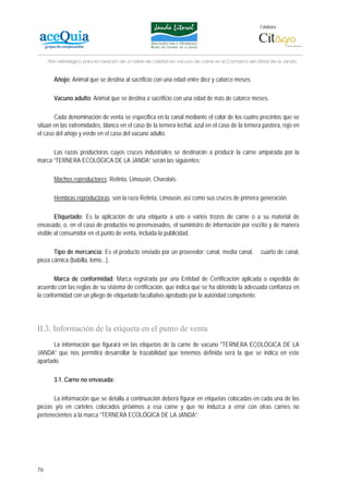 Colabora:




     Plan estratégico para la creación de un lábel de calidad en vacuno de carne en la Comarca del Litoral de la Janda


       Añojo: Animal que se destina al sacrificio con una edad entre diez y catorce meses.

       Vacuno adulto: Animal que se destina a sacrificio con una edad de más de catorce meses.

       Cada denominación de venta se especifica en la canal mediante el color de los cuatro precintos que se
sitúan en las extremidades, blanco en el caso de la ternera lechal, azul en el caso de la ternera pastera, rojo en
el caso del añojo y verde en el caso del vacuno adulto.

      Las razas productoras cuyos cruces industriales se destinarán a producir la carne amparada por la
marca “TERNERA ECOLÓGICA DE LA JANDA” serán las siguientes:

       Machos reproductores: Retinta, Limousin, Charolais.

       Hembras reproductoras: son la raza Retinta, Limousin, así como sus cruces de primera generación.

        Etiquetado: Es la aplicación de una etiqueta a uno o varios trozos de carne o a su material de
envasado, o, en el caso de productos no preenvasados, el suministro de información por escrito y de manera
visible al consumidor en el punto de venta, incluida la publicidad.

       Tipo de mercancía: Es el producto enviado por un proveedor: canal, media canal,               cuarto de canal,
pieza cárnica (babilla, lomo...).

       Marca de conformidad: Marca registrada por una Entidad de Certificación aplicada o expedida de
acuerdo con las reglas de su sistema de certificación, que indica que se ha obtenido la adecuada confianza en
la conformidad con un pliego de etiquetado facultativo aprobado por la autoridad competente.




II.3. Información de la etiqueta en el punto de venta
       La información que figurará en las etiquetas de la carne de vacuno "TERNERA ECOLÓGICA DE LA
JANDA” que nos permitirá desarrollar la trazabilidad que tenemos definida será la que se indica en este
apartado.

       3.1. Carne no envasada:

       La información que se detalla a continuación deberá figurar en etiquetas colocadas en cada una de las
piezas y/o en carteles colocados próximos a esa carne y que no induzca a error con otras carnes no
pertenecientes a la marca “TERNERA ECOLÓGICA DE LA JANDA”:




76
 