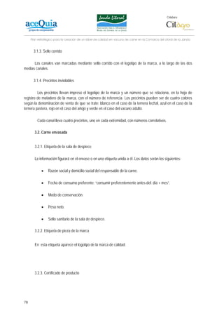 Colabora:




     Plan estratégico para la creación de un lábel de calidad en vacuno de carne en la Comarca del Litoral de la Janda


       3.1.3. Sello corrido

      Las canales van marcadas mediante sello corrido con el logotipo de la marca, a lo largo de las dos
medias canales.

       3.1.4. Precintos inviolables

         Los precintos llevan impreso el logotipo de la marca y un número que se relaciona, en la hoja de
registro de matadero de la marca, con el número de referencia. Los precintos pueden ser de cuatro colores
según la denominación de venta de que se trate: blanco en el caso de la ternera lechal, azul en el caso de la
ternera pastera, rojo en el caso del añojo y verde en el caso del vacuno adulto.

         Cada canal lleva cuatro precintos, uno en cada extremidad, con números correlativos.

       3.2. Carne envasada


       3.2.1. Etiqueta de la sala de despiece

       La información figurará en el envase o en una etiqueta unida a él. Los datos serán los siguientes:

            •    Razón social y domicilio social del responsable de la carne.

            •    Fecha de consumo preferente: “consumir preferentemente antes del: día + mes”.

            •    Modo de conservación.

            •    Peso neto.

            •    Sello sanitario de la sala de despiece.

       3.2.2. Etiqueta de pieza de la marca


       En esta etiqueta aparece el logotipo de la marca de calidad.




       3.2.3. Certificado de producto




78
 