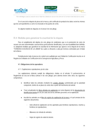 Colabora:




    Plan estratégico para la creación de un lábel de calidad en vacuno de carne en la Comarca del Litoral de la Janda


       En el caso de la etiqueta de pieza de la marca y del certificado de producto los datos serán los mismos
que los correspondientes a carne no envasada en los puntos de venta.

      Se adjunta modelo de etiquetas en el anexo I de este pliego.




II.4. Medidas para garantizar la exactitud de la etiqueta
       Para el cumplimiento del objetivo de este pliego de condiciones que es la promoción de carne de
vacuno con unas determinadas características perfectamente identificada y con una trazabilidad bien definida,
se adoptarán medidas que garanticen la exactitud de la información que aparece en la etiqueta de la marca
“TERNERA ECOLÓGICA DE LA JANDA” las cuales se llevarán a cabo por técnicos contratados por el titular
de la Marca.

       Periódicamente todo el proceso de control será auditado por una Entidad de Certificación inscrita en el
Registro de Entidades de Certificación de la Consejería de Agricultura y Pesca.


      4.1. Obligaciones de los operadores

      4.1.1. Explotaciones reproductoras y/o de cebo

      Las explotaciones deberán cumplir las obligaciones citadas en el artículo 13 pertenecientes al
Reglamento de Uso de la Marca (Anexo V de este pliego); pero además tienen entre otros, los siguientes
compromisos:

           •    Identificar todos los animales mediante los crotales oficiales suministrados por la autoridad
                competente, dentro de un plazo de veinte días a partir del nacimiento del animal.

           •    Tener actualizados los libros oficiales de explotación así como disponer de los documentos de
                identificación bovina (D.I.B.) de cada uno de los animales presentes en la explotación.

           •    Inscribir los animales en el libro de registro de explotación de la marca, el cual constará de los
                siguientes documentos:

                     -    Libro oficial de explotación con los apartados para hembras reproductoras, machos y
                          hembras no reproductoras.

                     -    Albaranes de retirada de animales.

                     -    Hojas de registro de edad de destete.



                                                                                                                   79
 