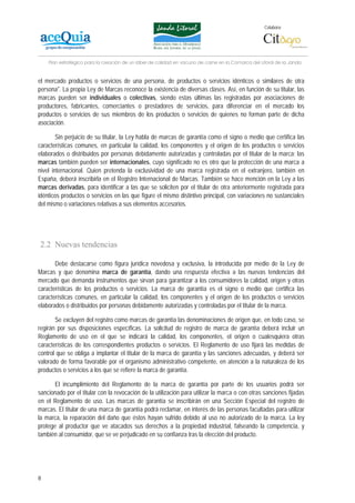 Colabora:




    Plan estratégico para la creación de un lábel de calidad en vacuno de carne en la Comarca del Litoral de la Janda


el mercado productos o servicios de una persona, de productos o servicios idénticos o similares de otra
persona". La propia Ley de Marcas reconoce la existencia de diversas clases. Así, en función de su titular, las
marcas pueden ser individuales o colectivas, siendo estas últimas las registradas por asociaciones de
productores, fabricantes, comerciantes o prestadores de servicios, para diferenciar en el mercado los
productos o servicios de sus miembros de los productos o servicios de quienes no forman parte de dicha
asociación.

        Sin perjuicio de su titular, la Ley habla de marcas de garantía como el signo o medio que certifica las
características comunes, en particular la calidad, los componentes y el origen de los productos o servicios
elaborados o distribuidos por personas debidamente autorizadas y controladas por el titular de la marca; las
marcas también pueden ser internacionales, cuyo significado no es otro que la protección de una marca a
nivel internacional. Quien pretenda la exclusividad de una marca registrada en el extranjero, también en
España, deberá inscribirla en el Registro Internacional de Marcas. También se hace mención en la Ley a las
marcas derivadas, para identificar a las que se soliciten por el titular de otra anteriormente registrada para
idénticos productos o servicios en las que figure el mismo distintivo principal, con variaciones no sustanciales
del mismo o variaciones relativas a sus elementos accesorios.




2.2 Nuevas tendencias

       Debe destacarse como figura jurídica novedosa y exclusiva, la introducida por medio de la Ley de
Marcas y que denomina marca de garantía, dando una respuesta efectiva a las nuevas tendencias del
mercado que demanda instrumentos que sirvan para garantizar a los consumidores la calidad, origen y otras
características de los productos o servicios. La marca de garantía es el signo o medio que certifica las
características comunes, en particular la calidad, los componentes y el origen de los productos o servicios
elaborados o distribuidos por personas debidamente autorizadas y controladas por el titular de la marca.

       Se excluyen del registro como marcas de garantía las denominaciones de origen que, en todo caso, se
regirán por sus disposiciones específicas. La solicitud de registro de marca de garantía deberá incluir un
Reglamento de uso en el que se indicará la calidad, los componentes, el origen o cualesquiera otras
características de los correspondientes productos o servicios. El Reglamento de uso fijará las medidas de
control que se obliga a implantar el titular de la marca de garantía y las sanciones adecuadas, y deberá ser
valorado de forma favorable por el organismo administrativo competente, en atención a la naturaleza de los
productos o servicios a los que se refiere la marca de garantía.

       El incumplimiento del Reglamento de la marca de garantía por parte de los usuarios podrá ser
sancionado por el titular con la revocación de la utilización para utilizar la marca o con otras sanciones fijadas
en el Reglamento de uso. Las marcas de garantía se inscribirán en una Sección Especial del registro de
marcas. El titular de una marca de garantía podrá reclamar, en interés de las personas facultadas para utilizar
la marca, la reparación del daño que éstos hayan sufrido debido al uso no autorizado de la marca. La ley
protege al productor que ve atacados sus derechos a la propiedad industrial, falseando la competencia, y
también al consumidor, que se ve perjudicado en su confianza tras la elección del producto.




8
 