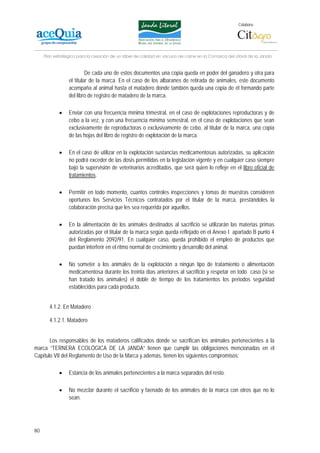 Colabora:




     Plan estratégico para la creación de un lábel de calidad en vacuno de carne en la Comarca del Litoral de la Janda


                          De cada uno de estos documentos una copia queda en poder del ganadero y otra para
                 el titular de la marca. En el caso de los albaranes de retirada de animales, este documento
                 acompaña al animal hasta el matadero donde también queda una copia de él formando parte
                 del libro de registro de matadero de la marca.

            •    Enviar con una frecuencia mínima trimestral, en el caso de explotaciones reproductoras y de
                 cebo a la vez, y con una frecuencia mínima semestral, en el caso de explotaciones que sean
                 exclusivamente de reproductoras o exclusivamente de cebo, al titular de la marca, una copia
                 de las hojas del libro de registro de explotación de la marca.

            •    En el caso de utilizar en la explotación sustancias medicamentosas autorizadas, su aplicación
                 no podrá exceder de las dosis permitidas en la legislación vigente y en cualquier caso siempre
                 bajo la supervisión de veterinarios acreditados, que será quien lo refleje en el libro oficial de
                 tratamientos.

            •    Permitir en todo momento, cuantos controles inspecciones y tomas de muestras consideren
                 oportunos los Servicios Técnicos contratados por el titular de la marca, prestándoles la
                 colaboración precisa que les sea requerida por aquellos.

            •    En la alimentación de los animales destinados al sacrificio se utilizarán las materias primas
                 autorizadas por el titular de la marca según queda reflejado en el Anexo I apartado B punto 4
                 del Reglamento 2092/91. En cualquier caso, queda prohibido el empleo de productos que
                 puedan interferir en el ritmo normal de crecimiento y desarrollo del animal.

            •    No someter a los animales de la explotación a ningún tipo de tratamiento o alimentación
                 medicamentosa durante los treinta días anteriores al sacrificio y respetar en todo caso (si se
                 han tratado los animales) el doble de tiempo de los tratamientos los periodos seguridad
                 establecidos para cada producto.


       4.1.2. En Matadero

       4.1.2.1. Matadero


       Los responsables de los mataderos calificados donde se sacrifican los animales pertenecientes a la
marca “TERNERA ECOLÓGICA DE LA JANDA” tienen que cumplir las obligaciones mencionadas en el
Capítulo VII del Reglamento de Uso de la Marca y además, tienen los siguientes compromisos:

            •    Estancia de los animales pertenecientes a la marca separados del resto.

            •    No mezclar durante el sacrificio y faenado de los animales de la marca con otros que no lo
                 sean.




80
 