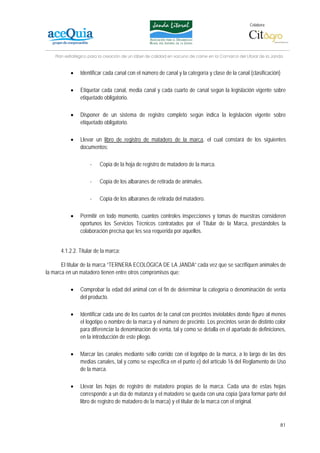 Colabora:




    Plan estratégico para la creación de un lábel de calidad en vacuno de carne en la Comarca del Litoral de la Janda


           •    Identificar cada canal con el número de canal y la categoría y clase de la canal (clasificación)

           •    Etiquetar cada canal, media canal y cada cuarto de canal según la legislación vigente sobre
                etiquetado obligatorio.

           •    Disponer de un sistema de registro completo según indica la legislación vigente sobre
                etiquetado obligatorio.

           •    Llevar un libro de registro de matadero de la marca, el cual constará de los siguientes
                documentos:

                     -    Copia de la hoja de registro de matadero de la marca.

                     -    Copia de los albaranes de retirada de animales.

                     -    Copia de los albaranes de retirada del matadero.

           •    Permitir en todo momento, cuantos controles inspecciones y tomas de muestras consideren
                oportunos los Servicios Técnicos contratados por el Titular de la Marca, prestándoles la
                colaboración precisa que les sea requerida por aquellos.


      4.1.2.2. Titular de la marca:

       El titular de la marca “TERNERA ECOLÓGICA DE LA JANDA” cada vez que se sacrifiquen animales de
la marca en un matadero tienen entre otros compromisos que:

           •    Comprobar la edad del animal con el fin de determinar la categoría o denominación de venta
                del producto.

           •    Identificar cada uno de los cuartos de la canal con precintos inviolables donde figure al menos
                el logotipo o nombre de la marca y el número de precinto. Los precintos serán de distinto color
                para diferenciar la denominación de venta, tal y como se detalla en el apartado de definiciones,
                en la introducción de este pliego.

           •    Marcar las canales mediante sello corrido con el logotipo de la marca, a lo largo de las dos
                medias canales, tal y como se especifica en el punto e) del artículo 16 del Reglamento de Uso
                de la marca.

           •    Llevar las hojas de registro de matadero propias de la marca. Cada una de estas hojas
                corresponde a un día de matanza y el matadero se queda con una copia (para formar parte del
                libro de registro de matadero de la marca) y el titular de la marca con el original.


                                                                                                                   81
 