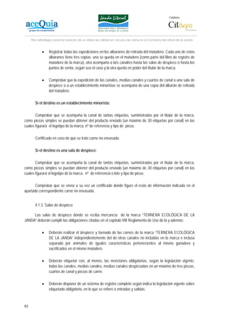 Colabora:




     Plan estratégico para la creación de un lábel de calidad en vacuno de carne en la Comarca del Litoral de la Janda


            •    Registrar todas las expediciones en los albaranes de retirada del matadero. Cada uno de estos
                 albaranes tiene tres copias, una se queda en el matadero (como parte del libro de registro de
                 matadero de la marca), otra acompaña a la/s canal/es hasta las salas de despiece o hasta los
                 puntos de venta, según sea el caso y la otra queda en poder del titular de la marca.

            •    Comprobar que la expedición de las canales, medias canales y cuartos de canal a una sala de
                 despiece o a un establecimiento minoristas se acompaña de una copia del albarán de retirada
                 del matadero.

       Si el destino es un establecimiento minorista:

       Comprobar que se acompaña la canal de tantas etiquetas, suministradas por el titular de la marca,
como piezas simples se puedan obtener del producto enviado (un máximo de 30 etiquetas por canal) en las
cuales figurará el logotipo de la marca, nº de referencia y tipo de pieza.

       Certificado en caso de que se trate carne no envasada.

       Si el destino es una sala de despiece:

       Comprobar que se acompaña la canal de tantas etiquetas, suministradas por el titular de la marca,
como piezas simples se puedan obtener del producto enviado (un máximo de 30 etiquetas por canal) en las
cuales figurará el logotipo de la marca, nº de referencia o lote y tipo de pieza.

       Comprobar que se envía a su vez un certificado donde figure el resto de información indicada en el
apartado correspondiente carne no envasada.


       4.1.3. Salas de despiece

     Las salas de despiece donde se reciba mercancía de la marca “TERNERA ECOLÓGICA DE LA
JANDA” deberán cumplir las obligaciones citadas en el capítulo VIII Reglamento de Uso de la y además:

            •    Deberán realizar el despiece y faenado de las carnes de la marca “TERNERA ECOLÓGICA
                 DE LA JANDA” independientemente del de otras canales no incluidas en la marca e incluso
                 separado por animales de iguales características pertenecientes al mismo ganadero y
                 sacrificados en el mismo matadero.

            •    Deberán etiquetar con, al menos, las menciones obligatorias, según la legislación vigente,
                 todas las canales, medias canales, medias canales despiezadas en un máximo de tres piezas,
                 cuartos de canal y piezas de carne.

            •    Deberán disponer de un sistema de registro completo según indica la legislación vigente sobre
                 etiquetado obligatorio, en lo que se refiere a entradas y salidas.



82
 