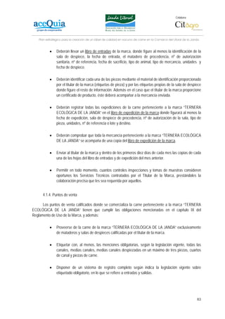 Colabora:




    Plan estratégico para la creación de un lábel de calidad en vacuno de carne en la Comarca del Litoral de la Janda


           •    Deberán llevar un libro de entradas de la marca, donde figure al menos la identificación de la
                sala de despiece, la fecha de entrada, el matadero de procedencia, nº de autorización
                sanitaria, nº de referencia, fecha de sacrificio, tipo de animal, tipo de mercancía, unidades y
                fecha de despiece.

           •    Deberán identificar cada una de las piezas mediante el material de identificación proporcionado
                por el titular de la marca (etiquetas de pieza) y por las etiquetas propias de la sala de despiece
                donde figure el resto de información. Además en el caso que el titular de la marca proporcione
                un certificado de producto, éste deberá acompañar a la mercancía enviada.

           •    Deberán registrar todas las expediciones de la carne perteneciente a la marca “TERNERA
                ECOLÓGICA DE LA JANDA” en el libro de expedición de la marca donde figurará al menos la
                fecha de expedición, sala de despiece de procedencia, nº de autorización de la sala, tipo de
                pieza, unidades, nº de referencia o lote y destino.

           •    Deberán comprobar que toda la mercancía perteneciente a la marca “TERNERA ECOLÓGICA
                DE LA JANDA” se acompaña de una copia del libro de expedición de la marca.

           •    Enviar al titular de la marca y dentro de los primeros diez días de cada mes las copias de cada
                una de las hojas del libro de entradas y de expedición del mes anterior.

           •    Permitir en todo momento, cuantos controles inspecciones y tomas de muestras consideren
                oportunos los Servicios Técnicos contratados por el Titular de la Marca, prestándoles la
                colaboración precisa que les sea requerida por aquellos.


      4.1.4. Puntos de venta

      Los puntos de venta calificados donde se comercializa la carne perteneciente a la marca “TERNERA
ECOLÓGICA DE LA JANDA” tienen que cumplir las obligaciones mencionadas en el capítulo IX del
Reglamento de Uso de la Marca, y además:

           •    Proveerse de la carne de la marca “TERNERA ECOLÓGICA DE LA JANDA” exclusivamente
                de mataderos y salas de despieces calificadas por el titular de la marca.

           •    Etiquetar con, al menos, las menciones obligatorias, según la legislación vigente, todas las
                canales, medias canales, medias canales despiezadas en un máximo de tres piezas, cuartos
                de canal y piezas de carne.

           •    Disponer de un sistema de registro completo según indica la legislación vigente sobre
                etiquetado obligatorio, en lo que se refiere a entradas y salidas.




                                                                                                                   83
 