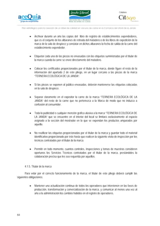 Colabora:




     Plan estratégico para la creación de un lábel de calidad en vacuno de carne en la Comarca del Litoral de la Janda


            •    Archivar durante un año las copias del libro de registro de establecimientos expendedores,
                 que es el conjunto de los albaranes de retirada del matadero o de los libros de expedición de la
                 marca de la sala de despiece y constatar en dichos albaranes la fecha de salida de la carne del
                 establecimiento expendedor.

            •    Etiquetar cada una de las piezas no envasadas con las etiquetas suministradas por el titular de
                 la marca cuando la carne se envíe directamente del matadero.

            •    Colocar los certificados proporcionados por el titular de la marca, donde figure el resto de la
                 información del apartado 2 de este pliego, en un lugar cercano a las piezas de la marca
                 “TERNERA ECOLÓGICA DE LA JANDA”.

            •    Si las piezas se exponen al público envasadas, deberán mantenerse las etiquetas colocadas
                 en la sala de despiece.

            •    Separar claramente en el expositor la carne de la marca “TERNERA ECOLÓGICA DE LA
                 JANDA” del resto de la carne que no pertenezca a la Marca de modo que no induzca a
                 confusión al consumidor.

            •    Toda la publicidad o cualquier mención gráfica alusiva a la marca “TERNERA ECOLÓGICA DE
                 LA JANDA” que se encuentre en el interior del local se limitará exclusivamente al espacio
                 asignado a la sección del mostrador en la que se expendan los productos amparados por
                 aquella.

            •    No reutilizar las etiquetas proporcionadas por el titular de la marca y guardar todo el material
                 identificativo proporcionado por éste hasta que realicen la siguiente visita de inspección por los
                 técnicos contratados por el titular de la marca.

            •    Permitir en todo momento, cuantos controles, inspecciones y tomas de muestras consideren
                 oportunos los Servicios Técnicos contratados por el titular de la marca, prestándoles la
                 colaboración precisa que les sea requerida por aquellos.


       4.1.5. Titular de la marca

       Para velar por el correcto funcionamiento de la marca, el titular de este pliego deberá cumplir las
siguientes obligaciones:

            •    Mantener una actualización continua de todos los operadores que intervienen en las fases de
                 producción, transformación y comercialización de la marca, y comunicar al menos una vez al
                 año a la administración los cambios habidos en el registro de operadores.




84
 