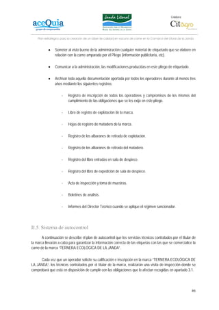 Colabora:




    Plan estratégico para la creación de un lábel de calidad en vacuno de carne en la Comarca del Litoral de la Janda


           •    Someter al visto bueno de la administración cualquier material de etiquetado que se elabore en
                relación con la carne amparada por el Pliego (información publicitaria, etc).

           •    Comunicar a la administración, las modificaciones producidas en este pliego de etiquetado.

           •    Archivar toda aquella documentación aportada por todos los operadores durante al menos tres
                años mediante los siguientes registros:

                     -    Registro de inscripción de todos los operadores y compromisos de los mismos del
                          cumplimiento de las obligaciones que se les exija en este pliego.

                     -    Libro de registro de explotación de la marca.

                     -    Hojas de registro de matadero de la marca.

                     -    Registro de los albaranes de retirada de explotación.

                     -    Registro de los albaranes de retirada del matadero.

                     -    Registro del libro entradas en sala de despiece.

                     -    Registro del libro de expedición de sala de despiece.

                     -    Acta de inspección y toma de muestras.

                     -    Boletines de análisis.

                     -    Informes del Director Técnico cuando se aplique el régimen sancionador.




II.5. Sistema de autocontrol
       A continuación se describe el plan de autocontrol que los servicios técnicos contratados por el titular de
la marca llevarán a cabo para garantizar la información correcta de las etiquetas con las que se comercialice la
carne de la marca “TERNERA ECOLÓGICA DE LA JANDA”.

      Cada vez que un operador solicite su calificación e inscripción en la marca “TERNERA ECOLÓGICA DE
LA JANDA”, los técnicos contratados por el titular de la marca, realizarán una visita de inspección donde se
comprobará que está en disposición de cumplir con las obligaciones que le afectan recogidas en apartado 3.1.




                                                                                                                   85
 