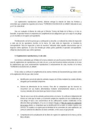 Colabora:




     Plan estratégico para la creación de un lábel de calidad en vacuno de carne en la Comarca del Litoral de la Janda


        Las explotaciones reproductoras además, deberán entregar la relación de todas las hembras y
sementales que cumplan los requisitos de la marca “TERNERA ECOLÓGICA DE LA JANDA” indicando la raza
y el nº de crotal oficial.

        Una vez evaluado el informe de visita por el Director Técnico del titular de la Marca y si éste es
favorable, el operador firmará el compromiso de cumplimiento de las obligaciones que se le exija en este pliego
y se le inscribirá en el registro correspondiente.

        Periódicamente con la frecuencia que a continuación se describe, se realizarán las visitas de inspección
a cada uno de los operadores inscritos en la marca. De cada visita de inspección, se levantará la
correspondiente “Acta de inspección y toma de muestras” indicando todas aquellas observaciones que el
inspector estime oportunas. El acta será firmada por ambas partes pudiendo el operador correspondiente,
reflejar las observaciones que estime oportunas.


       5.1.Explotaciones reproductoras y / o de cebo

      Los técnicos contratados por el titular de la marca visitarán con una frecuencia mínima trimestral, en el
caso de explotaciones de reproductoras y de cebo a la vez, y con una frecuencia mínima semestral, en el caso
de explotaciones que sean exclusivamente reproductoras o exclusivamente de cebo, inscritas en la marca
“TERNERA ECOLÓGICA DE LA JANDA”.

       En las visitas se verificará el cumplimiento de las normas mínimas de funcionamiento que deben existir
en la explotación entre las que cabe reseñar:

            •    Identificación correcta de todos los animales mayores de 20 días mediante los crotales oficiales
                 otorgados por la autoridad competente.

            •    Sistema de alimentación de los terneros. Para ello se comprobará que los terneros se
                 encuentran con sus madres alimentándose mediante amamantamiento natural y de los
                 recursos naturales de la zona hasta que tienen 6 meses mínimo.

            •    Tipo de raza o cruce de los animales pertenecientes a la marca. Se verificará el ahijamiento del
                 ternero así como que la madre y el semental cumplan los requisitos de raza establecidos por
                 este pliego en base a las características de las calificaciones raciales establecidas en los
                 diferentes libros genealógicos. A su vez se cotejará el D.I.B. y el libro de registro de explotación
                 de la marca donde se comprobará que la identificación de la madre en ambos registros sea
                 correcta. Se establece un registro para la identidad de los sementales de cada explotación, así
                 como un control de los albaranes de dosis seminales, en los casos en que proceda.

            •    Comprobación de la actualización de los libros de registro de explotación de la marca y de los
                 libros oficiales.




86
 