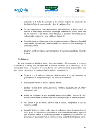 Colabora:




    Plan estratégico para la creación de un lábel de calidad en vacuno de carne en la Comarca del Litoral de la Janda


           •    Verificación de la fecha de nacimiento de los animales mediante los Documentos de
                Identificación Bovina de cada uno de ellos y libros de explotación oficial.

           •    Se inspeccionará que no existe ninguna materia prima utilizada en la alimentación de los
                animales, no autorizada por el titular de la marca según Reglamento de Uso de la Marca. Para
                ello nos basaremos en las materias primas utilizadas y en los análisis micrográficos que se
                realizarán sobre el pienso, tal y como establece el Capítulo XII.

           •    Comprobación que no exista ninguna sustancia medicamentosa que no figure en el libro oficial
                de tratamientos y que todos los tratamientos registrados en este libro estén avalados por un
                veterinario autorizado.

           •    Se aplicará cuando corresponda, el programa de toma de muestras establecido por el titular de
                la marca.


      5.2. Mataderos

       Personal contratado por el titular de la marca visitará los mataderos calificados cuando se sacrifiquen
los animales de la marca y serán los responsables de identificar las canales con el sello corrido y con los
precintos de la marca. Los inspectores de la marca deberán tener total acceso a toda la documentación para
poder etiquetar correctamente las canales y realizar las siguientes comprobaciones:

           •    Conocer la fecha de nacimiento, país de nacimiento y cebadero de procedencia mediante las
                guías sanitarias de acompañamiento y el D.I.B. individual de cada animal.

           •    Estancia de los animales de la marca separados del resto.

           •    Sacrificio y faenado de los animales de la marca “TERNERA ECOLÓGICA DE LA JANDA”
                separados del resto.

           •    Verificar que el matadero con la documentación anteriormente señalada y el número de canal,
                identifique correctamente las canales con el etiquetado obligatorio por las normativas vigentes.

           •    Para calificar el tipo de animal y saber la edad al sacrificio, comprobarán la fecha de
                nacimiento del D.I.B.

           •    La edad al destete se verificará en las copias de los libros de registro de explotación de la
                marca, y más en concreto dentro de ese libro en el documento llamado hoja de registro de
                edad de destete. Además en los albaranes de retirada de explotación, que acompañan a los
                animales desde la explotación hasta el matadero, se refleja la edad de destete de cada animal.




                                                                                                                   87
 
