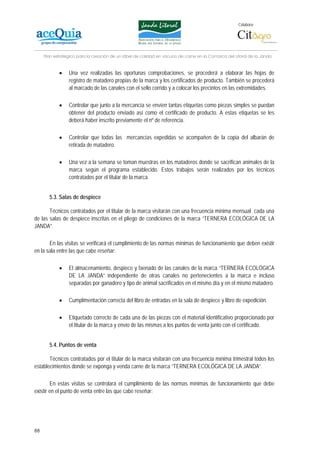 Colabora:




     Plan estratégico para la creación de un lábel de calidad en vacuno de carne en la Comarca del Litoral de la Janda


            •    Una vez realizadas las oportunas comprobaciones, se procederá a elaborar las hojas de
                 registro de matadero propias de la marca y los certificados de producto. También se procederá
                 al marcado de las canales con el sello corrido y a colocar los precintos en las extremidades.

            •    Controlar que junto a la mercancía se envíen tantas etiquetas como piezas simples se puedan
                 obtener del producto enviado así como el certificado de producto. A estas etiquetas se les
                 deberá haber inscrito previamente el nº de referencia.

            •    Controlar que todas las mercancías expedidas se acompañen de la copia del albarán de
                 retirada de matadero.

            •    Una vez a la semana se toman muestras en los mataderos donde se sacrifican animales de la
                 marca según el programa establecido. Estos trabajos serán realizados por los técnicos
                 contratados por el titular de la marca.


       5.3. Salas de despiece

       Técnicos contratados por el titular de la marca visitarán con una frecuencia mínima mensual cada una
de las salas de despiece inscritas en el pliego de condiciones de la marca “TERNERA ECOLÓGICA DE LA
JANDA”.

       En las visitas se verificará el cumplimiento de las normas mínimas de funcionamiento que deben existir
en la sala entre las que cabe reseñar:

            •    El almacenamiento, despiece y faenado de las canales de la marca “TERNERA ECOLÓGICA
                 DE LA JANDA” independiente de otras canales no pertenecientes a la marca e incluso
                 separadas por ganadero y tipo de animal sacrificados en el mismo día y en el mismo matadero.

            •    Cumplimentación correcta del libro de entradas en la sala de despiece y libro de expedición.

            •    Etiquetado correcto de cada una de las piezas con el material identificativo proporcionado por
                 el titular de la marca y envío de las mismas a los puntos de venta junto con el certificado.


       5.4. Puntos de venta

       Técnicos contratados por el titular de la marca visitarán con una frecuencia mínima trimestral todos los
establecimientos donde se exponga y venda carne de la marca “TERNERA ECOLÓGICA DE LA JANDA”.

        En estas visitas se controlará el cumplimiento de las normas mínimas de funcionamiento que debe
existir en el punto de venta entre las que cabe reseñar:




88
 