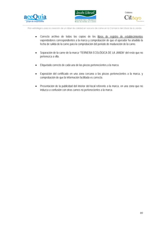 Colabora:




Plan estratégico para la creación de un lábel de calidad en vacuno de carne en la Comarca del Litoral de la Janda


       •    Correcto archivo de todas las copias de los libros de registro de establecimientos
            expendedores correspondientes a la marca y comprobación de que el operador ha añadido la
            fecha de salida de la carne para la comprobación del periodo de maduración de la carne.

       •    Separación de la carne de la marca “TERNERA ECOLÓGICA DE LA JANDA” del resto que no
            pertenezca a ella.

       •    Etiquetado correcto de cada una de las piezas pertenecientes a la marca.

       •    Exposición del certificado en una zona cercana a las piezas pertenecientes a la marca, y
            comprobación de que la información facilitada es correcta.

       •    Presentación de la publicidad del interior del local referente a la marca, en una zona que no
            induzca a confusión con otras carnes no pertenecientes a la marca.




                                                                                                               89
 