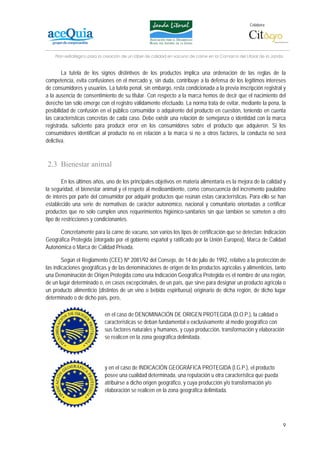 Colabora:




    Plan estratégico para la creación de un lábel de calidad en vacuno de carne en la Comarca del Litoral de la Janda


        La tutela de los signos distintivos de los productos implica una ordenación de las reglas de la
competencia, evita confusiones en el mercado y, sin duda, contribuye a la defensa de los legítimos intereses
de consumidores y usuarios. La tutela penal, sin embargo, resta condicionada a la previa inscripción registral y
a la ausencia de consentimiento de su titular. Con respecto a la marca hemos de decir que el nacimiento del
derecho tan sólo emerge con el registro válidamente efectuado. La norma trata de evitar, mediante la pena, la
posibilidad de confusión en el público consumidor o adquirente del producto en cuestión, teniendo en cuenta
las características concretas de cada caso. Debe existir una relación de semejanza o identidad con la marca
registrada, suficiente para producir error en los consumidores sobre el producto que adquieren. Si los
consumidores identifican al producto no en relación a la marca si no a otros factores, la conducta no será
delictiva.



2.3 Bienestar animal

        En los últimos años, uno de los principales objetivos en materia alimentaria es la mejora de la calidad y
la seguridad, el bienestar animal y el respeto al medioambiente, como consecuencia del incremento paulatino
de interés por parte del consumidor por adquirir productos que reúnan estas características. Para ello se han
establecido una serie de normativas de carácter autonómico, nacional y comunitario orientadas a certificar
productos que no sólo cumplen unos requerimientos higiénico-sanitarios sin que también se someten a otro
tipo de restricciones y condicionantes.

      Concretamente para la carne de vacuno, son varios los tipos de certificación que se detectan: Indicación
Geográfica Protegida (otorgado por el gobierno español y ratificado por la Unión Europea), Marca de Calidad
Autonómica o Marca de Calidad Privada.

        Según el Reglamento (CEE) Nº 2081/92 del Consejo, de 14 de julio de 1992, relativo a la protección de
las indicaciones geográficas y de las denominaciones de origen de los productos agrícolas y alimenticios, tanto
una Denominación de Origen Protegida como una Indicación Geográfica Protegida es el nombre de una región,
de un lugar determinado o, en casos excepcionales, de un país, que sirve para designar un producto agrícola o
un producto alimenticio (distintos de un vino o bebida espirituosa) originario de dicha región, de dicho lugar
determinado o de dicho país, pero,

                            en el caso de DENOMINACIÓN DE ORIGEN PROTEGIDA (D.O.P.), la calidad o
                            características se deban fundamental o exclusivamente al medio geográfico con
                            sus factores naturales y humanos, y cuya producción, transformación y elaboración
                            se realicen en la zona geográfica delimitada.




                            y en el caso de INDICACIÓN GEOGRÁFICA PROTEGIDA (I.G.P.), el producto
                            posee una cualidad determinada, una reputación u otra característica que pueda
                            atribuirse a dicho origen geográfico, y cuya producción y/o transformación y/o
                            elaboración se realicen en la zona geográfica delimitada.




                                                                                                                        9
 