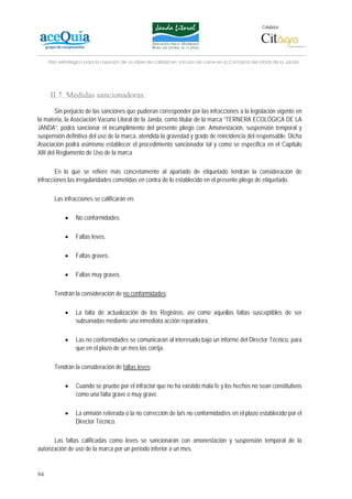 Colabora:




     Plan estratégico para la creación de un lábel de calidad en vacuno de carne en la Comarca del Litoral de la Janda




     II.7. Medidas sancionadoras.
        Sin perjuicio de las sanciones que pudieran corresponder por las infracciones a la legislación vigente en
la materia, la Asociación Vacuno Litoral de la Janda, como titular de la marca “TERNERA ECOLÓGICA DE LA
JANDA”, podrá sancionar el incumplimiento del presente pliego con: Amonestación, suspensión temporal y
suspensión definitiva del uso de la marca, atendida la gravedad y grado de reincidencia del responsable. Dicha
Asociación podrá asimismo establecer el procedimiento sancionador tal y como se especifica en el Capítulo
XIII del Reglamento de Uso de la marca

        En lo que se refiere más concretamente al apartado de etiquetado tendrán la consideración de
infracciones las irregularidades cometidas en contra de lo establecido en el presente pliego de etiquetado.

       Las infracciones se calificarán en:

            •    No conformidades.

            •    Faltas leves.

            •    Faltas graves.

            •    Faltas muy graves.

       Tendrán la consideración de no conformidades:

            •    La falta de actualización de los Registros, así como aquellas faltas susceptibles de ser
                 subsanadas mediante una inmediata acción reparadora.

            •    Las no conformidades se comunicarán al interesado bajo un informe del Director Técnico, para
                 que en el plazo de un mes las corrija.

       Tendrán la consideración de faltas leves:

            •    Cuando se pruebe por el infractor que no ha existido mala fe y los hechos no sean constitutivos
                 como una falta grave o muy grave.

            •    La omisión reiterada o la no corrección de la/s no conformidad/es en el plazo establecido por el
                 Director Técnico.

       Las faltas calificadas como leves se sancionarán con amonestación y suspensión temporal de la
autorización de uso de la marca por un período inferior a un mes.


94
 
